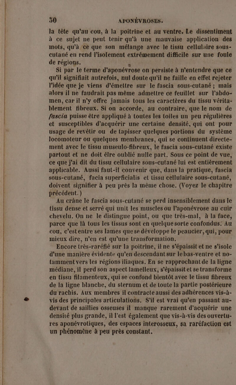 ne re la tête qu'au cou, à la poitrine et au ventre. Le dissentiment à ce sujet ne peut tenir qu'à une mauvaise application des mots, qu'à ce que son mélange avee le tissu cellulaire sous- cutané en rend l'isolement extrêmement difficile sur une foule de régions. Si par le terme d'aponévrose on persiste à n’entendre que ce qu'il signifiait autrefois, nul doute qu'il ne faille en effet rejeter l'idée que je viens d’ émettre sur le fascia sous-cutané ; mais alors il ne faudrait pas même admettre ce feuillet sur l'abdo- men, car il n’y offre jamais tous les caractères du tissu vérita- blement fibreux. Si on accorde, au contraire, que le nom de fascia puisse être appliqué à toutes les toiles un peu régulières et susceptibles d'acquérir une certaine densité, qui ont pour usage de revêtir ou de tapisser quelques portions du système locomoteur ou quelques membranes, qui se continuent directe- ment avec le tissu museulo-fibreux, le fascia sous-cutané existe partout et ne doit êlre oublié nulle part. Sous ce point de vue, ce que j'ai dit du tissu cellulaire sous-cutané lui est entièrement applicable. Aussi faut-il convenir que, dans la pratique, fascia sous-cutané, facia superficialis et tissu cellulaire sous-cutané, doivent signifier à peu près la même chose. (Voyez le chapitre précédent.) Au crâne le fascia sous-cutané se perd insensiblement dans le tissu dense et serré qui unit les muscles ou l’aponévrose au cuir chevelu. On ne le distingue point, ou que très-mal, à la face, parce que là tous les lissus sont en quelque sorte confondus: Au cou, c’estentre ses lames que se développe le peaucier, qui, pour mieux dire, n’en est qu’une transformation. Encore très-raréfié sur la poitrine, il ne s’épaissit et ne s’isole d’une manière évidente qu’en descendant sur lebas-ventre et no- tamment vers les régions iliaques. En se rapprochant de la ligne médiane, il perd son aspect lamelleux, s’épaissit et se transforme en tissu filamenteux, qui se confond bientôt avee le tissu fibreux de la ligne blanche, du sternum et de toute la partie postérieure du rachis. Aux membres il contracte aussi des adhérences vis-à- vis des principales articulations. S'il est vrai qu’en passant au- devant de saillies osseuses il manque rarement d'acquérir une densité plus grande, il l'est également que vis-à-vis des ouvertu- res aponévrotiques, des espaces interosseux, sa raréfaclion est un phénomène à peu près constant,