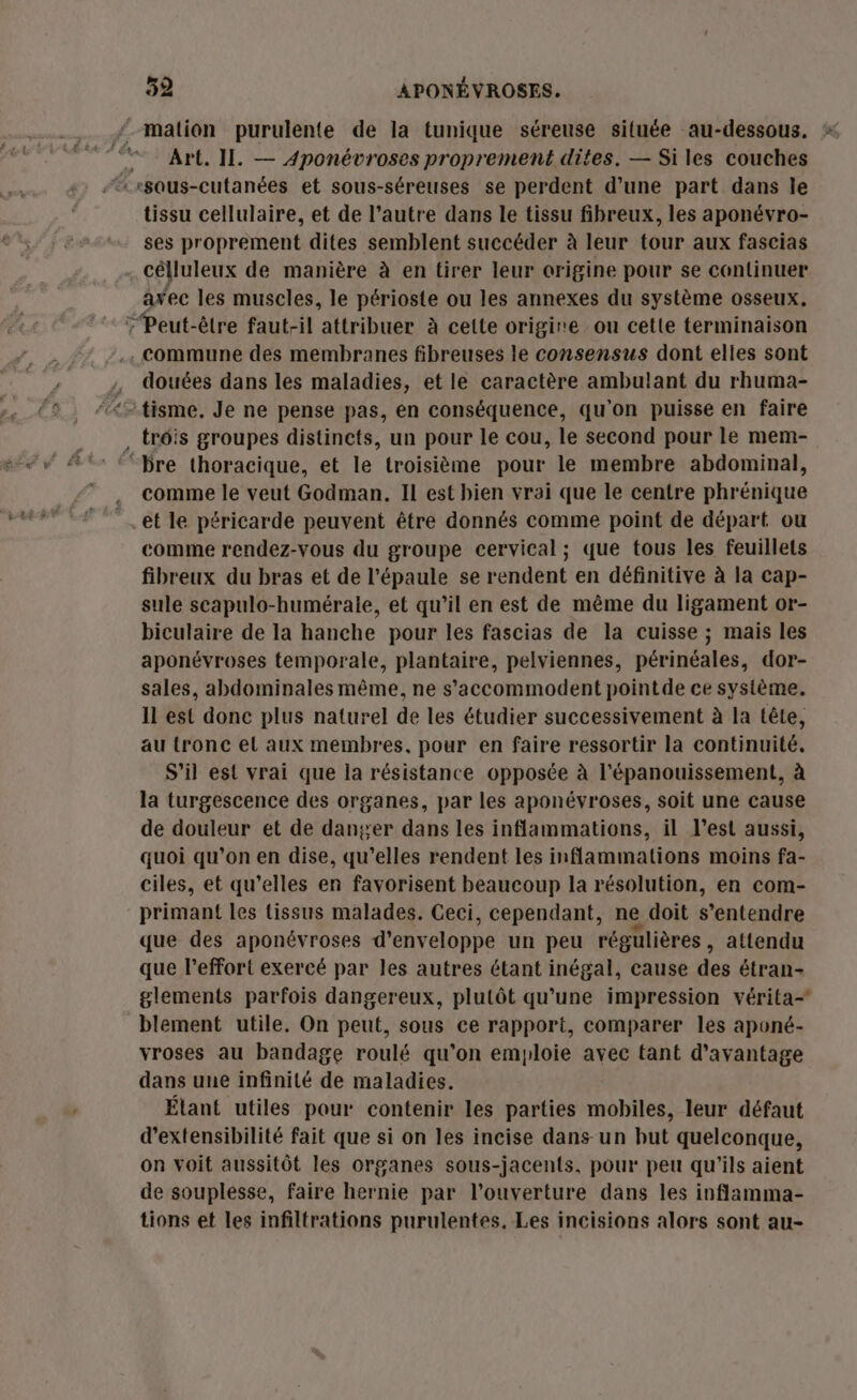 Art. II. — Aponévroses proprement dites. — Si les couches tissu cellulaire, et de l’autre dans le tissu fibreux, les aponévro- ses proprement dites semblent succéder à leur tour aux fascias célluleux de manière à en tirer leur origine pour se continuer axec les muscles, le périoste ou les annexes du système osseux, douées dans les maladies, et le caractère ambulant du rhuma- comme le veut Godman. Il est bien vrai que le centre phrénique et le péricarde peuvent être donnés comme point de départ ou comme rendez-vous du groupe cervical ; que tous les feuillets fibreux du bras et de l'épaule se rendent en définitive à la cap- sule scapulo-humérale, et qu’il en est de même du ligament or- biculaire de la hanche pour les fascias de la cuisse ; mais les aponévroses temporale, plantaire, pelviennes, périnéales, dor- sales, abdominales même, ne s’accommodent pointde ce système. Il est donc plus naturel de les étudier successivement à la tête, au tronc el aux membres, pour en faire ressortir la continuité. S'il est vrai que la résistance opposée à l'épanouissement, à la turgescence des organes, par les aponévroses, soit une cause de douleur et de danser dans les inflammations, il l’est aussi, quoi qu’on en dise, qu’elles rendent les inflammations moins fa- ciles, et qu’elles en favorisent beaucoup la résolution, en com- primant les tissus malades. Ceci, cependant, ne doit s'entendre que des aponévroses d'enveloppe un peu régulières , attendu que l'effort exercé par les autres étant inégal, cause des étran- glements parfois dangereux, plutôt qu'une impression vérita- blement utile. On peut, sous ce rapport, comparer les aponé- vroses au bandage roulé qu’on emploie avec tant d'avantage dans une infinité de maladies. Élant utiles pour contenir les parties mobiles, leur défaut d’extensibilité fait que si on les incise dans un but quelconque, on voit aussitôt les organes sous-jacents, pour peu qu'ils aient de souplesse, faire hernie par l'ouverture dans les inflamma- tions et les infiltrations purulentes. Les incisions alors sont au-