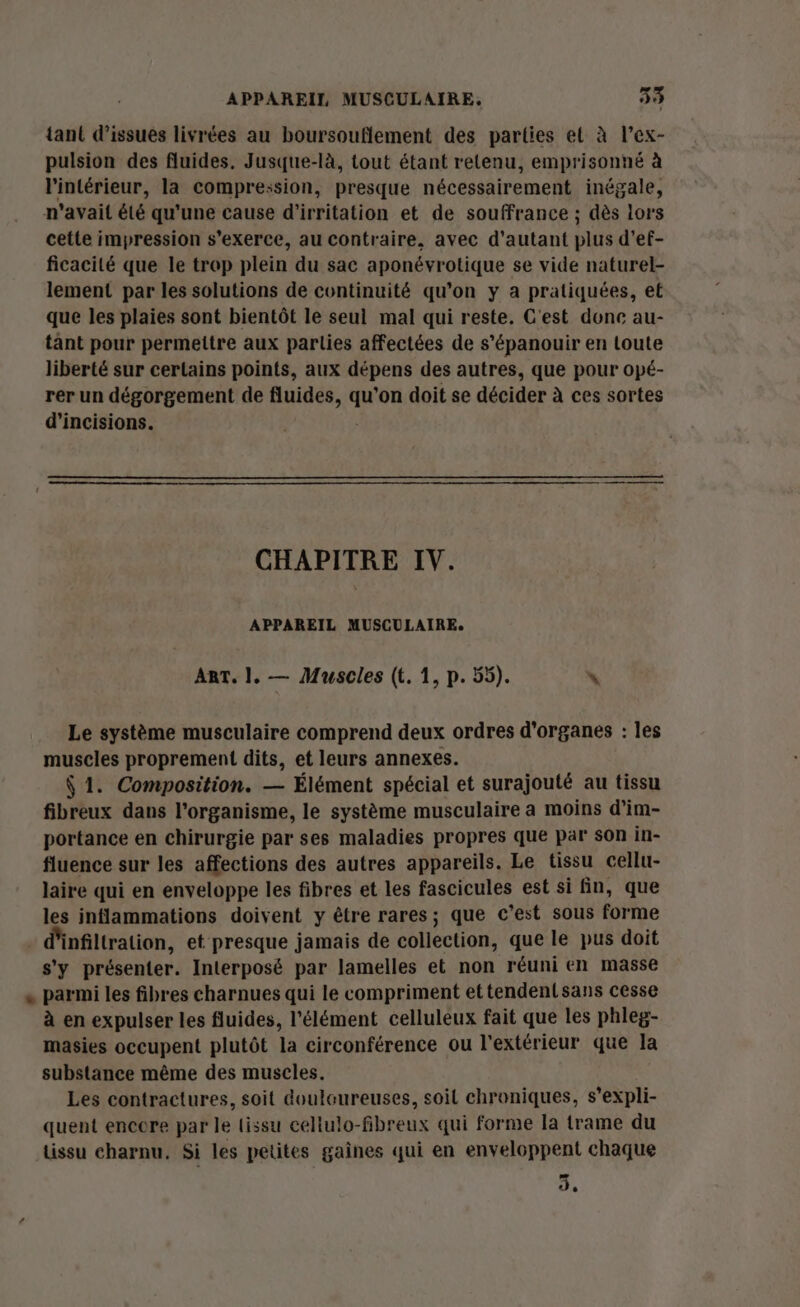 tant d’issues livrées au boursouflement des parties et à l’ex- pulsion des fluides, Jusque-là, tout étant retenu, emprisonné à l'intérieur, la compre:sion, presque nécessairement inégale, n'avait été qu’une cause d’irritation et de souffrance ; dès lors cette impression s'exerce, au contraire, avec d'autant plus d’ef- ficacité que le trop plein du sac aponévrotique se vide naturel- lement par les solutions de continuité qu’on y a pratiquées, et que les plaies sont bientôt le seul mal qui reste. C'est donc au- tant pour permettre aux parties affectées de s’épanouir en toute liberté sur certains points, aux dépens des autres, que pour opé- rer un dégorgement de fluides, ‘s ’on doit se décider à ces sortes d’incisions. CHAPITRE IV. APPAREIL MUSCULAIRE. Ant. 1. — Muscles (t. 1, p. 55). \ Le système musculaire comprend deux ordres d'organes : les muscles proprement dits, et leurs annexes. $ 1. Composition. — Élément spécial et surajouté au tissu fibreux dans l'organisme, le système musculaire a moins d’im- portance en chirurgie par ses maladies propres que par son in- fluence sur les affections des autres appareils. Le tissu cellu- laire qui en enveloppe les fibres et les fascicules est si fin, que les inflammations doivent y être rares; que c’est sous forme nfiltration, et presque jamais de collection, que le pus doit s'y présenter. Interposé par lamelles et non réuni en masse parmi les fibres charnues qui le compriment ettendentsans cesse à en expulser les fluides, l'élément celluleux fait que les phleg- masies occupent plutôt la circonférence ou l'extérieur que la substance même des muscles. Les contractures, soit douloureuses, soil chroniques, s’expli- quent encore par le tissu cellulo-fbreux qui forme la trame du tissu charnu. Si les petites gaines qui en enveloppent chaque 3,