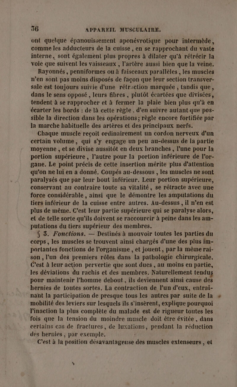 ont quelque épanouissement aponévrotique pour intermède, comme les adducteurs de la cuisse , en se rapprochant du vaste interne, sont également plus propres à dilater qu’à rétrécir la voie que suivent les vaisseaux , l'artère aussi bien que la veine. Rayonnés, penniformes ou à faisceaux parallèles , les muscles n’en sont pas moins disposés de façon que leur section transver- sale est toujours suivie d'une rétraction marquée ; tandis que, dans le sens opposé, leurs fibres , plutôt écartées que divisées, tendent à se rapprocher et à fermer la plaie bien plus qu’à en écarter les bords : de 1à cette règle. d’en suivre autant que pos- sible la direction dans les opérations; règle encore fortifiée par la marche habituelle des artères et des principaux nerfs. Chaque muscle reçoit ordinairement un cordon nerveux d’un certain volume, qui s’y engage un peu au-dessus de la partie moyenne , et se divise aussitôt en deux branches, l’une pour la portion supérieure , l’autre pour la portion inférieure de l’or- gane. Le point précis de cette insertion mérite plus d'attention qu'on ne lui en a donné. Coupés au-dessous , les muscles ne sont paralysés que par leur bout inférieur. Leur portion supérieure, conservant au contraire toute sa vitalité, se rétracte avec une force considérable , ainsi que le démontre les amputations du tiers inférieur de la cuisse entre autres. Au-dessus , il n’en est plus de même. C’est leur partie supérieure qui se paralyse alors, et de telle sorte qu'ils doivent se raccourcir à peine dans les am- putations du tiers supérieur des membres. $ 3. Fonctions. — Destinés à mouvoir toutes les parties du corps, les muscles se trouvent ainsi chargés d’une des plus im- portantes fonctions de l'organisme , et jouent, par la même rai- son , l’un des premiers rôles dans la pathologie chirurgicale. C'est à leur Re pervertie que sont dues , au moins en partie, les dévialions du rachis et des membres. Naturellement tendus pour maintenir l'homme debout, ils deviennent ainsi cause des hernies de toutes sortes. La contraction de l’un d’eux, entrai- nant la participation de presque tous les autres par suite de la mobilité des leviers sur lesquels ils s’insèrent, explique pourquoi l’inaction la plus complète du malade est de rigueur toutes les fois que la tension du moindre musele doit être évitée , dans certains cas de fractures, de tone pendant la réduction des hernies , par exemple, C'est à la position désavantageuse des muscles extenseurs , et