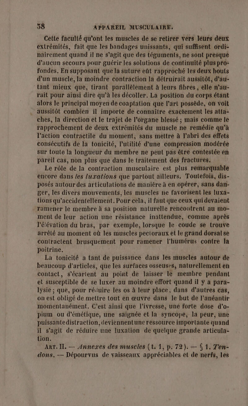 Cette faculi£ qu'ont les muscles de se retirer vers léurs déux extrémités, fait que les bandages unissants, qui suffisent ordi- nairement quand il ne s'agit que des téguments, ne sont presque d'aucun secours pour guérir les solutions de continuité plus pro: fondes. En supposant que la suture eût rapproché les deux bouts d’un muscle, la moindre contraction la détruirait aussitôt, d’au- tant mieux que, tirant parallèlement à leurs fibres, elle n’au- rait pour ainsi dire qu’à les décoller. La position du corps étant alors le principal moyen de coaptation que l’art possède, on voit aussitôt combien il importe de connaître exactement les atta: ches, la direction et le trajet de l'organe blessé ; mais comme le rapprochement de deux extrémités du muscle ne remédie qu'à l’action contractile du moment, sans mettre à l'abri des effets consécutifs de la tonicité, l'utilité d’une compression modérée sur toute la longueur du membre ne peut pas être contestée en pareil cas, non plus que dans le traitement des fractures. Le rôle de la contraction musculaire est plus remarquable encore dans les luxations que partout ailleurs. Toutefois, dis- posés autour des articulations de manière à en opérer, sans dan- ger, les divers mouvements, les muscles ne favorisent les luxa- tions qu’accidentellement. Pour cela, il faut que ceux qui devaient ramener le membre à sa position naturelle rencontrent au mo- ment de leur action une résistance inattendue, comme après l'élévation du bras, par exemple, lorsque le coude se trouve arrêlé au moment où les muscles pectoraux et le grand dorsal se contractent brusquement pour ramener l'humérus contre la poitrine. La tonicité a tant de puissance dans les muscles autour de beaucoup d'articles, que les surfaces osseuses, naturellement en contact, s'écartent au point de laisser le membre pendant et susceptible de se luxer au moindre effort quand il ÿ a para- lysie ; que, pour réduire les os à leur place, dans d’autres cas, on est obligé de mettre tout en œuvre dans le but de l’anéantir momentanément. C’est ainsi que l'ivresse, une forte dose d'’o- pium ou d'émétique, une saignée et la syncope, la peur, une puissantedistraction,deviennentune ressource importante quand il s’agit de réduire une luxation de quelque grande articula- tion. ART. Il. — Annexes des muscles (t. 1, p. 72). — ( 1. T'en- dons. — Dépourvus de vaisseaux appréciables et de nerfs, les