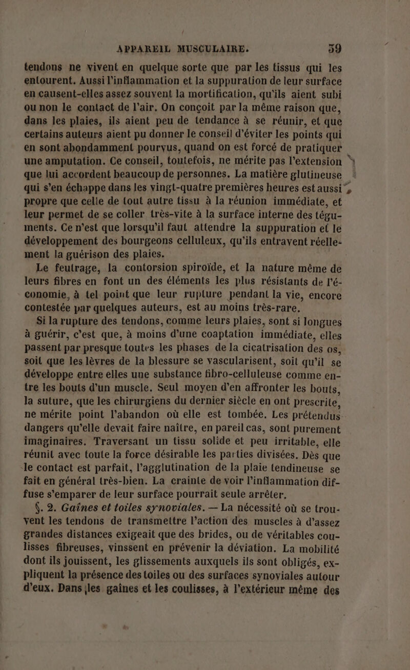 tendons ne vivent en quelque sorte que par les tissus qui les entourent. Aussi l'inflammation et la suppuration de leur surface en causent-elles assez souvent la mortification, qu'ils aient subi ou non le contact de l'air. On conçoit par la même raison que, dans les plaies, ils aient peu de tendance à se réunir, et que certains auteurs aient pu donner le conseil d'éviter les points qui en sont abondamment pourvus, quand on est forcé de pratiquer une amputation. Ce conseil, toutefois, ne mérite pas l’extension * que lui accordent beaucoup de personnes. La matière glulineuse qui s’en échappe dans les vingt-quatre premières heures est aussi”, propre que celle de tout autre tissu à la réunion immédiate, et leur permet de se coller très-vite à la surface interne des tégu- ments. Ce n'est que lorsqu'il faut attendre la suppuration el le développement des bourgeons celluleux, qu’ils entravent réelle- ment la guérison des plaies. Le feutrage, la contorsion spiroïde, et la nature même de leurs fibres en font un des éléments les plus résistants de l'é- conomie, à tel point que leur ruplure pendant la vie, encore contestée par quelques auteurs, est au moins très-rare, Si la rupture des tendons, comme leurs plaies, sont si longues à guérir, c'est que, à moins d’une coaptation immédiate, elles passent par presque toutes les phases de la cicatrisation des os, soit que les lèvres de la blessure se vascularisent, soit qu’il se développe entre elles une substance fibro-celluleuse comme en- tre les bouts d’un muscle. Seul moyen d’en affronter les bouts, la suture, que les chirurgiens du dernier siècle en ont prescrite, ne mérite point l'abandon où elle est tombée. Les prétendus-. dangers qu’elle devait faire naître, en pareil cas, sont purement imaginaires. Traversant un tissu solide et peu irritable, elle réunit avec toute la force désirable les parties divisées. Dès que -le contact est parfait, l’agglutination de la plaie tendineuse se fait en général très-bien. La crainte de voir l’inflammation dif- fuse s'emparer de leur surface pourrait seule arrêter, . 2. Gaînes et toiles synoviales. — La nécessité où se trou- vent les tendons de transmettre l’action des muscles à d’assez grandes distances exigeait que des brides, ou de véritables cou- lisses fibreuses, vinssent en prévenir la déviation. La mobilité dont ils jouissent, les glissements auxquels ils sont obligés, ex- pliquent la présence des toiles ou des surfaces synoviales autour d'eux. Dansiles gaines et les coulisses, à l’extérieur même des