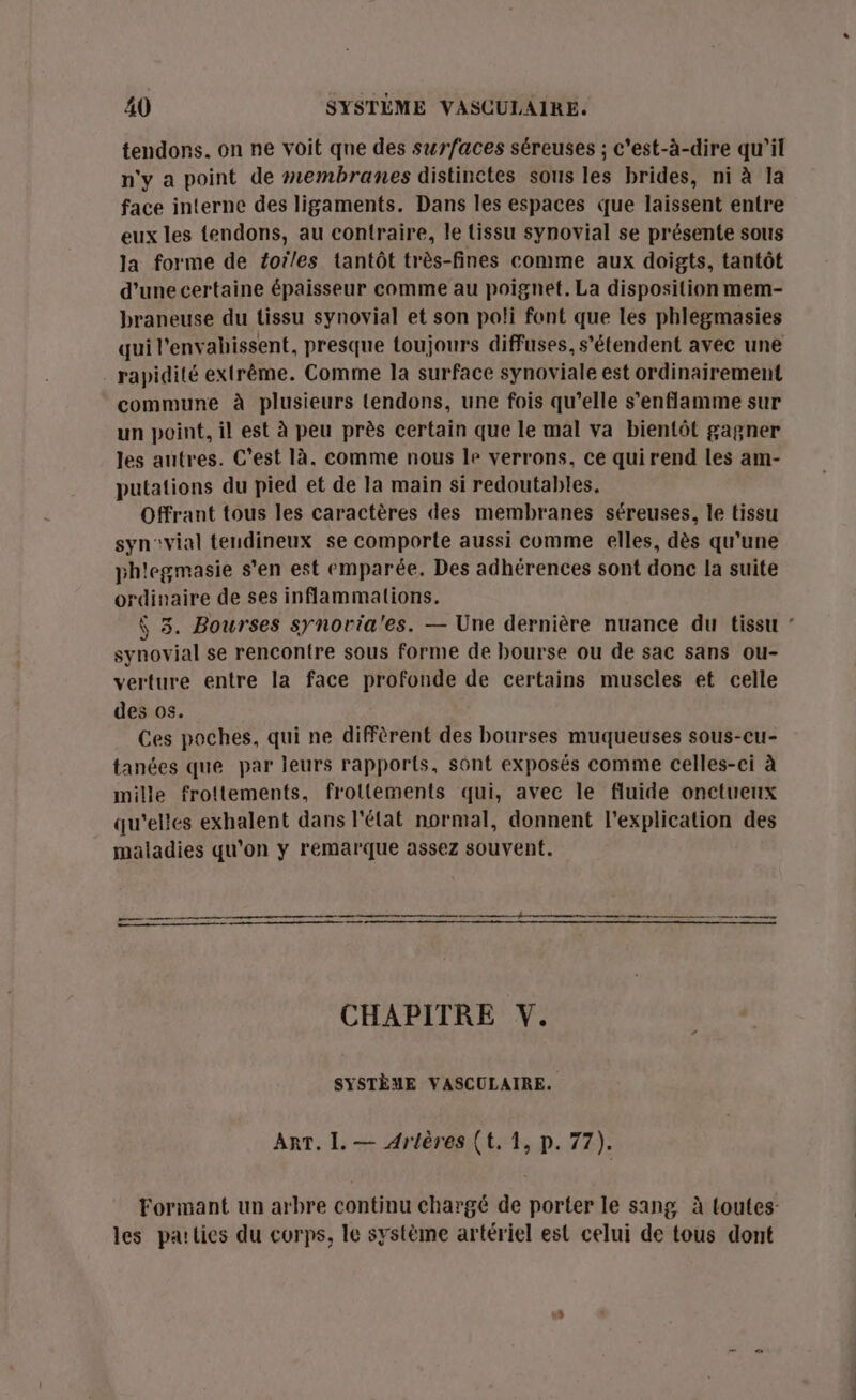 tendons. on ne voit qne des surfaces séreuses ; c'est-à-dire qu'il n'y a point de membranes distinctes sous les brides, ni à la face interne des ligaments. Dans les espaces que laissent entre eux les tendons, au contraire, le tissu synovial se présente sous la forme de foi/es tantôt très-fines comme aux doigts, tantôt d’une certaine épaisseur comme au poignet. La disposition mem- braneuse du tissu synovial et son poli font que les phlegmasies qui l'envabissent, presque toujours diffuses, s'étendent avec une _ rapidité extrême. Comme la surface synoviale est ordinairement commune à plusieurs tendons, une fois qu’elle s’enflamme sur un point, il est à peu près certain que le mal va bientôt gagner les autres. C’est là. comme nous le verrons, ce qui rend les am- putations du pied et de la main si redoutables. Offrant tous les caractères des membranes séreuses, le tissu syn'vial tendineux se comporte aussi comme elles, dès qu’une ph'egmasie s'en est emparée. Des adhérences sont donc la suite ordinaire de ses inflammations. $ 3. Bourses synoria'es. — Une dernière nuance du tissu synovial se rencontre sous forme de bourse ou de sac sans ou- verture entre la face profonde de certains muscles et celle des os. Ces poches, qui ne diffèrent des bourses muqueuses sous-cu- tanées que par leurs rapports, sont exposés comme celles-ci à mille frottements, froltements qui, avec le fluide onctueux qu'elles exhalent dans l'état normal, donnent l'explication des maladies qu'on y remarque assez souvent. CHAPITRE V. SYSTÈME VASCULAIRE. ART. L. — Arières (t. 1, p. 77). Formant un arbre continu chargé de porter le sang à toutes les parties du corps, le système artériel est celui de tous dont
