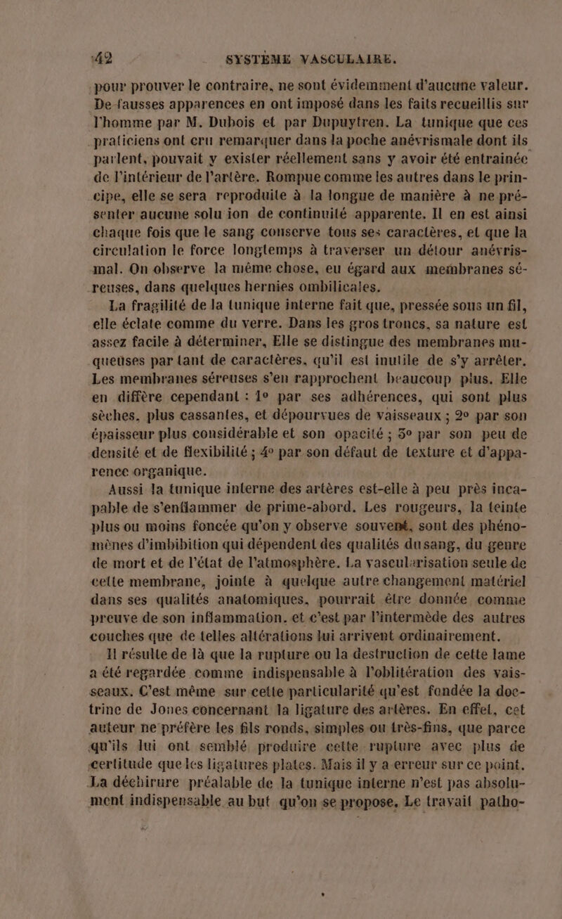 pour prouver le contraire, ne sont évidemment d'aucune valeur. De fausses apparences en ont imposé dans les faits recueillis sur l'homme par M. Dubois et par Dupuytren. La tunique que ces praticiens ont cru remarquer dans la poche anévrismale dont ils parlent, pouvait y exister réellement sans y avoir été entrainée de l'intérieur de l'artère. Rompue comme les autres dans le prin- cipe, elle se sera reproduite à la longue de manière à ne pré- senter aucune solu ion de continuité apparente. Il en est ainsi chaque fois que le sang conserve tous ses caractères, el que la circulation Île force longtemps à traverser un détour anévris- mal. On observe la même chose, eu égard aux meinbranes sé- reuses, dans quelques hernies ombilicaies. La fragilité de la tunique interne fait que, pressée sous un fil, elle éclate comme du verre. Dans les gros troncs, sa nature est assez facile à déterminer, Elle se distingue des membranes mu- queuses par {ant de caractères, qu’il esi inutile de s'y arrêter. Les membranes séreuses s’en rapprochent beaucoup plus. Elle en diffère cependant : 1° par ses adhérences, qui sont plus sèches, plus cassantes, et dépourvues de vaisseaux ; 2° par son épaisseur plus considérable et son opacité ; 5° par son peu de densité et de flexibilité ; 4° par son défaut de texture et d’appa- rence organique. Aussi la tunique interne des artères est-elle à peu près inca- pable de s’enflammer de prime-abord. Les rougeurs, la teinte plus ou moins foncée qu’on y observe souvent, sont des phéno- mènes d’imbibition qui dépendent des qualités dusang, du genre de mort et de l’état de l'atmosphère. La vascularisation seule de cette membrane, jointe à quelque autre changement matériel dans ses qualités anatomiques, pourrait étre donnée comme preuve de son inflammation. et c’est par l’intermède des autres couches que de telles altérations lui arrivent ordinairement. Il résulte de 1à que la rupture ou la destruction de cette lame a été regardée comme indispensable à l’oblitération des vais- seaux. C'est même sur cette particularité qu'est fondée la doc- trince de Jones concernant la ligature des artères. En effet, cet auteur ne préfère les fils ronds, simples ou très-fins, que parce qu'ils lui ont semblé produire eette rupture avec plus de certitude que les ligatures plates. Mais il y a erreur sur ce point. La déchirure préalable de la tunique interne n’est pas absolu- ment indispensable au but qu’on se propose, Le travail patho-