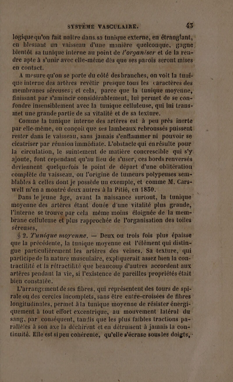 logique qu'on fait naître dans.sa tunique externe, en étranglant, en blessant un vaisseau d'une manière queléonque, gagne. bientôt sa tunique interne au point de l’organiser et de la ren- dre apte à s'unir avec elle-même dès que ses parois seront mises en contact, | | À mesure qu’on se porte du eôté des branches, on voit la tuni- que interne des artères revêtir presque tous les caractères des membranes séreuses ; et cela, parce que la tunique moyenne, finissant par s'amincir considérablement, lui permet de se con- fondre insensiblement avec la tunique celluleuse, qui lui trans- met une grande partie de sa vitalité et de sa texture. Comme la tunique interne des artères est à peu près inerte par elle-même, on conçoit que ses lambeaux rebroussés puissent rester dans le vaisseau, sans jamais s’enflammer ni pouvoir se cicatriser par réunion immédiate. L'obstacle qui en résulte pour la circulation, le suintement de matière concrescible qui s'y. ajoute, font cependant qu’au lieu de s’user, ces bords renversés deviennent quelquefois le point de départ d’une obiitération complète du vaisseau, ou l’origine de tumeurs polypeuses sem- blables à celles dont je possède un exemple, et comme M. Cars- well m'en a montré deux autres à la Pitié, en 1830. \ Dans le jeune âge, avant la naissance surtout, la tunique moyenne des artères étant doute d'une vitalité plus grande, l'interne se trouve par cela même moins éloignée de la mem- brane celluleuse ét plus rapprochée de l'organisation des toiles séreuses, S $ 2, Tunique moyenne. — Deux ou trois fois plus épaisse que la précédente, la tunique moyenne est l'élément qui distin- gue particulièrement les artères des veines. Sa texture, qui participe de la nature musculaire, expliquerait assez bien la con- tractilité et la rétractilité que beaucoup d’autres accordent aux artères pendant la vie, si l'existence de pareilles propriétés était bien constatée. L'arrangement deses fibres, qui représentent des tours de spi- rale ou des cercles incomplets, sans être entre-croisées de fibres longitudinales, permet à la tunique moyenne de résister énergi- quement à tout effort excentrique, au mouvement latéral du sang, par conséquent, tandis que les plus faibles tractions pa- rallèles à son axe la déchirent et en détruisent à jamais la con- tinuité, Elle est sipeu cohérente, qu'elle s'écrase sousles doigts, -