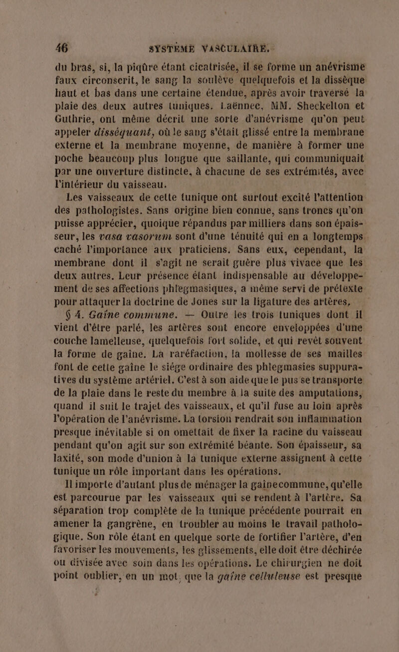 du bras, si, la piqûre étant cicatrisée, il. se forme un anévrisme faux circonserit, le sang la soulève quelquefois et la dissèque haut et bas dans une certaine tendue, après avoir travérsé la plaie des deux autres luniques. Laënnee, MM. Sheckelton et Guthrie, ont même décrit une sorte d’anévrisme qu’on peut appeler disséquant, où le sang s'élait glissé entre la membrane externe et la membrane moyenne, de manière à former une poche beaucoup plus longue que saillante, qui communiquait par une ouverture distincte, à chacune de ses extrémités, avec l'intérieur du vaisseau. Les vaisseaux de cette tunique ont surtout excité l'attention des pathologistes. Sans origine bien connue, sans troncs qu’on puisse apprécier, quoique répandus par milliers dans son épais- seur, les vasa vasoruwm sont d’une ténuité qui en a longtemps. caché l'importance aux praticiens. Sans eux, cependant, la membrane dont il s'agit ne serait guère plus vivace que les deux autres. Leur présence élant indispensable au développe- ment de ses affections phlegmasiques, a même servi de prélexte pour attaquer la doctrine de Jones sur la ligature des artères, $ 4. Gaïne commune. — Ouire les trois tuniques dont il vient d’être parlé, les artères sont encore enveloppées d'une couche lamelleuse, quelquefois lort solide, et qui revêt souvent la forme de gaîne. La raréfaction, la mollesse de ses mailles font de cette gaîne le siège ordinaire des phlegmasies suppura- tives du système artériel. C’est à son aide que le pus'se transporte de la plaie dans le reste du membre à la suite des amputations, quand il suit le trajet des vaisseaux, et qu’il fuse au loin après l'opération de l’anévrisme. La (orsion rendrait son inflammation presque inévitable si on omettait de fixer la racine du vaisseau pendant qu’on agit sur son extrémité béante. Son épaisseur, sa laxité, son mode d'union à la tunique externe assignent à cette tunique un rôle important dans les opérations. Il importe d'autant plus de ménager la gairecommune, qu’elle est parcourue par les vaisseaux qui se rendent à l'artère. Sa séparation {rop complète de la tunique précédente pourrait en amener la gangrène, en troubler au moins le travail patholo- gique. Son rôle étant en quelque sorte de fortifier l'artère, d’en favoriser les mouvements, les glissements, elle doit être déchirée ou divisée avec soin dans les opérations. Le chirurgien ne doit point oublier, en un mot. que la gafne celluleuse est presque