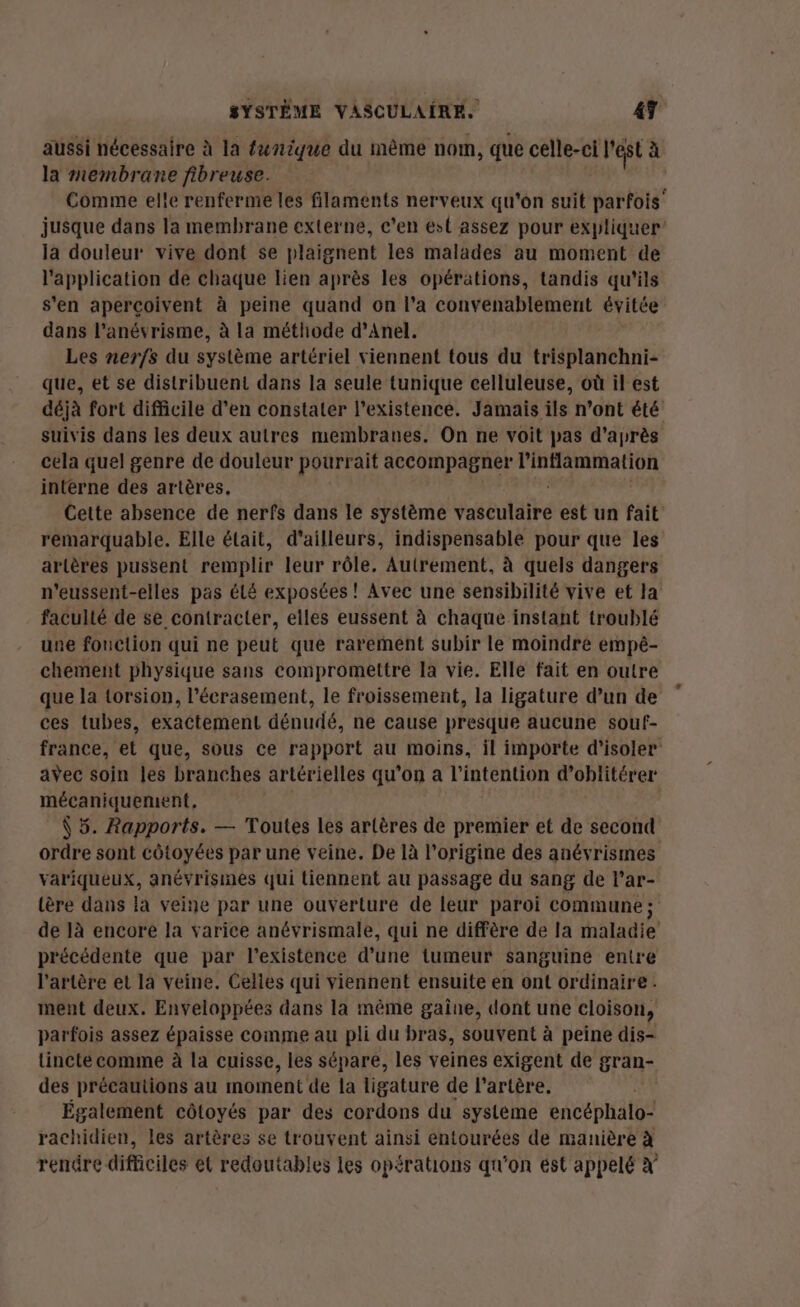 aussi nécessaire à la fœnique du même nom, que celle-ci l'est à la membrane fibreuse. Comme elle renferme les filaments nerveux qu'on suit vaste” jusque dans la membrane externe, c'en est assez pour expliquer la douleur vive dont se plaignent les malades au moment de l'application de chaque lien après les opérations, tandis qu'ils s'en aperçoivent à peine quand on l’a convenablement évitée dans l’anévrisme, à la méthode d’Anel. Les nerfs du système artériel viennent tous du trisplanchni- que, et se distribuent dans la seule tunique celluleuse, où il est déjà fort difficile d’en constater l'existence. Jamais ils n’ont été suivis dans les deux autres membranes. On ne voit pas d’après cela quel genre de douleur pourrait accompagner ga pate interne des artères. Cette absence de nerfs dans le système White est un fait remarquable. Elle était, d’ailleurs, indispensable pour que les artères pussent remplir leur rôle, Autrement, à quels dangers n’eussent-elles pas éLé exposées ! Avec une sensibilité vive et la faculté de se contracter, elles eussent à chaque instant troublé une fouction qui ne peut que rarement subir le moindre empê- chement physique sans compromettre la vie. Elle fait en outre que la torsion, l’écrasement, le froissement, la ligature d’un de ces tubes, exactement dénudé, ne cause presque aucune souf- france, et que, sous ce rapport au moins, il importe d'isoler avec soin les branches artérielles qu’on a l'intention d’oblitérer mécaniquement, Ÿ 5. Rapports. — Toutes les artères de premier et de second ordre sont côtoyées par une veine. De là l’origine des anévrismes variqueux, anévrismes qui tiennent au passage du sang de lar- tère dans la veine par une ouverture de leur paroi commune; de là encore la varice anévrismale, qui ne diffère de la maladie précédente que par l'existence d’une tumeur sanguine entre l'artère et la veine. Celles qui viennent ensuite en ont ordinaire ment deux. Enveloppées dans la même gaine, dont une cloison, parfois assez épaisse comme au pli du bras, souvent à peine dis- tincte comme à la cuisse, les sépare, les veines exigent de gran- des précautions au moment de la ligature de l'artère. Également côtoyés par des cordons du systéme encéphalo- rachidien, les artères se trouvent ainsi entourées de manière à