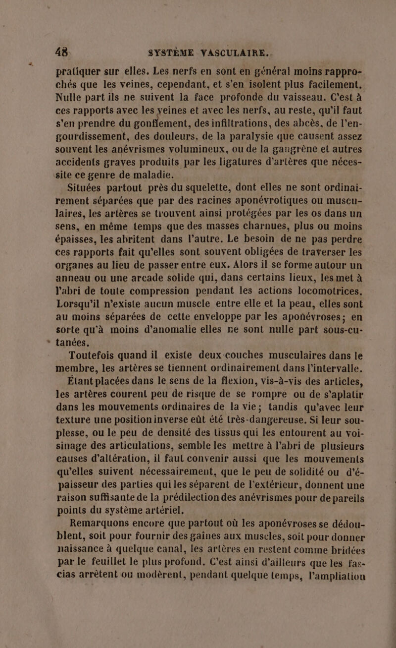 LA pratiquer sur elles. Les nerfs en sont en général moins rappro- chés que les veines, cependant, et s'en isolent plus facilement. Nulle part ils ne suivent la face profonde du vaisseau. C’est à ces rapports avec les veines et avec les nerfs, au reste, qu’il faut s’en prendre du gonflement, des infiltrations, des abcès. de l’en- gourdissement, des douleurs, de la paralysie que causent assez souvent les anévrismes volumineux, ou de la gangrène el autres accidents graves produits par les ligatures d’arlères que néces- site ce genre de maladie. Situées partout près du squelette, dont elles ne sont ordinai- rement séparées que par des racines aponévrotiques ou muscu- laires, les artères se trouvent ainsi protégées par les os dans un sens, en même temps que des masses charnues, plus ou moins épaisses, les abritent dans l’autre. Le besoin de ne pas perdre ces rapports fait qu’elles sont souvent obligées de traverser les organes au lieu de passer entre eux. Alors il se forme autour un anneau ou une arcade solide qui, dans certains lieux, les met à l'abri de toute compression pendant les actions locomotrices, Lorsqu'il n'existe aucun muscle entre elle et la peau, elles sont au moins séparées de cette enveloppe par les aponévroses; en sorte qu'à moins d’anomalie elles re sont nulle part sous-cu- tanées. Toutefois quand il existe deux couches musculaires dans le membre, les artères se tiennent ordinairement dans l'intervalle. Étant placées dans le sens de la flexion, vis-à-vis des articles, les artères courent peu de risque de se rompre ou de s'aplatir dans les mouvements ordinaires de la vie; tandis qu'avec leur texture une position inverse eût été très-dangereuse, Si leur sou- plesse, ou le peu de densité des tissus qui les entourent au voi- sinage des articulations, semble les mettre à l'abri de plusieurs causes d’allération, il faut convenir aussi que les mouvements qu'elles suivent nécessairement, que le peu de solidité ou d'é- paisseur des parties qui les séparent de l'extérieur, donnent une raison suffisante de la prédilection des anévrismes pour de pareils points du système artériel. Remarquons encore que partout où les aponévroses se dédou- blent, soit pour fournir des gaines aux muscles, soit pour donner naissance à quelque canal, les artères en restent comme bridées par le feuillet le plus profond, C’est ainsi d’ailleurs que les fas- cias arrêtent où modèrent, pendant quelque temps, l'ampliation