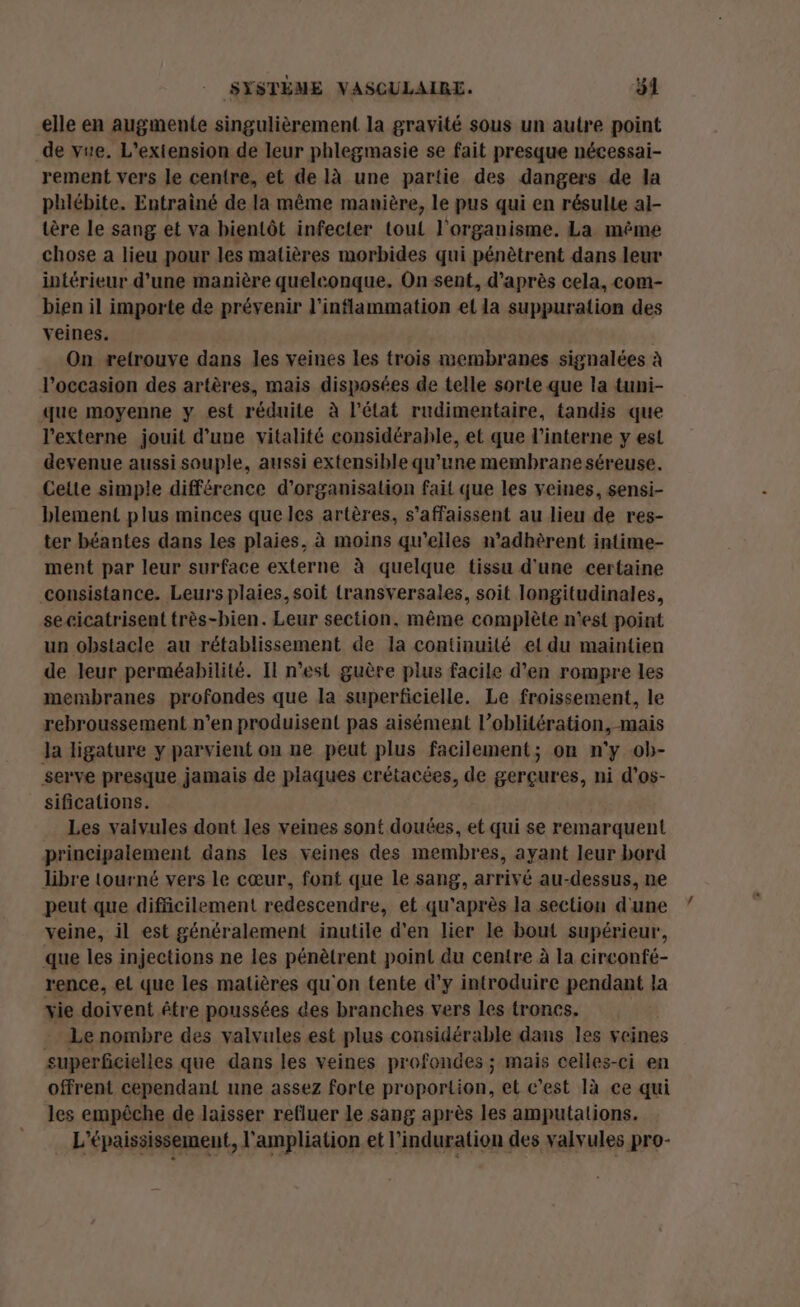 elle en augmente singulièrement la gravité sous un autre point de vue. L'extension de leur phlegmasie se fait presque nécessai- rement vers le centre, et de là une partie des dangers de la phlébite. Entrainé de la même manière, le pus qui en résulte a]- tère le sang et va bientôt infecter tout l'organisme. La même chose a lieu pour les matières morbides qui pénètrent dans leur intérieur d'une manière quelconque. On sent, d’après cela, com- bien il importe de prévenir l’inflammation el la suppuration des veines. On retrouve dans les veines les trois membranes signalées à l’occasion des artères, mais disposées de telle sorte que la tuni- que moyenne y est réduite à l’état rudimentaire, tandis que l’externe jouit d’une vitalité considérable, et que l’interne y est devenue aussi souple, aussi extensible qu’une membrane séreuse. Celte simple différence d'organisation fait que les veines, sensi- blement plus minces que les artères, s’affaissent au lieu de res- ter béantes dans les plaies, à moins qu'elles n’adhèrent intime- ment par leur surface externe à quelque tissu d'une certaine consistance. Leurs plaies, soit {ransversales, soit longitudinales, secicatrisent très-bien. Leur section, même complète n'est point un obstacle au rétablissement de la continuité et du maintien de leur perméabilité. Il n’est guère plus facile d'en rompre les membranes profondes que la superficielle. Le froissement, le rebroussement n’en produisent pas aisément l’oblitération, mais Ja ligature y parvient on ne peut plus facilement; on n'y ob- serve presque jamais de plaques crétacées, de gerçures, ni d’os- sifications. Les valvules dont les veines sont douées, et qui se remarquent principalement dans les veines des membres, ayant leur bord libre tourné vers le cœur, font que le sang, arrivé au-dessus, ne peut que difficilement redescendre, et qu'après la section d'une veine, il est généralement inutile d'en lier le bout supérieur, que les injections ne les pénètrent point du centre à la circonfé- rence, et que les matières qu'on tente d’y introduire pendant la vie doivent être poussées des branches vers les troncs. . Le nombre des valvules est plus considérable dans les veines superficielles que dans les veines profondes ; mais celles-ci en offrent cependant une assez forte proportion, et c’est 1à ce qui les empêche de laisser refluer le sang après les amputations. … L'épaississement, l'ampliation et l’induration des valvules pro-