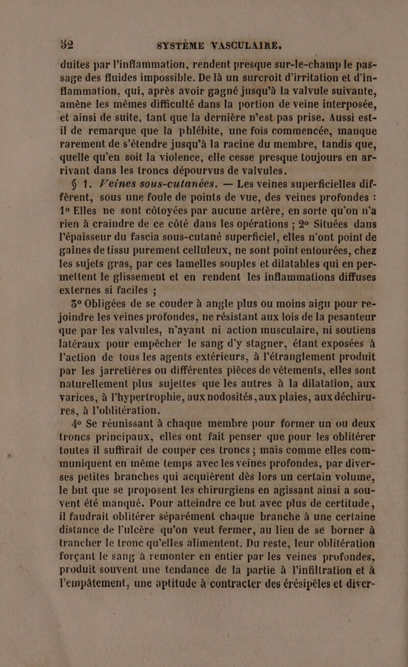 duites par l’inflammation, rendent presque sur-le-champ le pas- sage des fluides impossible. De là un surcroît d'irritation et d'in- flammation. qui, après avoir gagné jusqu’à la valvule suivante, amène les mêmes difficulté dans la portion de veine interposée, et ainsi de suite, tant que la dernière n’est pas prise. Aussi est- il de remarque que la phlébite, une fois commencée, manque rarement de s'étendre jusqu’à la racine du membre, tandis que, quelle qu'en soit la violence, elle cesse presque toujours en ar- rivant dans les troncs dépourvus de valvules. $ 1. J’eines sous-cutanées. — Les veines superficielles dif- fèrent, sous une foule de points de vue, des veines profondes : 10 Elles ne sont côloyées par aucune artère, en sorte qu'on n'a rien à craindre de ce côté dans les opérations ; 2 Situées dans l'épaisseur du fascia sous-cutané superficiel, elles n'ont point de gaînes de tissu purement celluleux, ne sont point entourées, chez les sujets gras, par ces lamelles souples et dilatables qui en per- mettent le glissement et en rendent les inflammations diffuses externes si faciles ; 5° Obligées de se couder à angle plus ou moins aigu pour re- joindre les veines profondes, ne résistant aux lois de la pesanteur que par les valvules, n'ayant ni action musculaire, ni soutiens latéraux pour empêcher le sang d'y stagner, étant exposées à l’action de tous les agents extérieurs, à l’étranglement produit par les jarretières ou différentes pièces de vêtements, elles sont naturellement plus sujettes que les autres à la dilatation, aux varices, à l'hypertrophie, aux nodosités , aux plaies, aux déchiru- res, à l’oblitération. 4° Se réunissant à chaque membre pour former un ou deux troncs principaux, elles ont fait penser que pour les oblitérer toutes il suffirait de couper ces troncs ; mais comme elles com- muniquent en même temps avec les veines profondes, par diver- ses petites branches qui acquièrent dès lors un certain volume, le but que se proposent les chirurgiens en agissant ainsi a sou- vent été manqué. Pour atteindre ce but avec plus de certitude, il faudrait oblitérer séparément chaque branche à une certaine distance de l’ulcère qu’on veut fermer, au lieu de se borner à trancher le tronc qu’elles alimentent. Du reste, leur oblitération forçant le sang à remonter en entier par les veines profondes, produit souvent une tendance de la partie à l’infiltration et à lempâtement, une aptitude à contracter des érésipèles et diver-