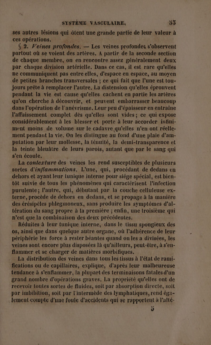 ses autres lésions qui ôtent une grande partie de leur valeur à ces opérations. Ÿ 2. V’eines profondes. — Les veines profondes s’observent partout où se voient des artères. A partir de la seconde section de chaque membre, on en rencontre assez généralement deux par chaque division artérielle. Dans ce cas, il est rare qu’elles ne communiquent pas entre elles, d'espace en espace, au moyen de petites branches transversales ; ce qui fait que l’une est tou- jours prête à remplacer l’autre. La distension qu’elles éprouvent pendant la vie est cause qu’elles cachent en partie les artères qu'on cherche à découvrir, et peuvent embarrasser beaucoup dans l'opération de l’anévrisme. Leur peu d'épaisseur en entraîne l’affaissement complet dès qu’elles sont vides; ce qui expose considérablement à les blesser et porte à leur accorder infini- ment moins de volume sur le cadavre qu’elles n’en ont réelle- ment pendant la vie. On les distingue au fond d’une plaie d'am- putation par leur mollesse, la ténuité, la demi-transparence et la teinte bleuâtre de leurs parois, autant que par le sang qui s'en écoule. La contexture des veines les rend susceptibles de plusieurs sortes d'inflammations. L'une, qui, procédant de dedans en dehors et ayant leur tunique interne pour siége spécial, est bien- tôt suivie de tous les phénomènes qui caracttrisent l'infection purulente; l’autre, qui, débutant par la couche celluleuse ex- terne, procède de dehors en dedans, et se propage à la manière des érésipèles phlegmoneux, sans produire les symptômes d’al- tération du sang propre à la première ; enfin, une troisième qui n’est que la combinaison des deux précédentes. Réduites à leur tunique interne, dans le tissu spongieux des os, ainsi que dans quelque autre organe, où l’adhérence de leur périphérie les force à rester béantes quand on les a divisées, les veines sont encore plus disposées là qu'ailleurs, peut-êlre, à s’en- flammer et se charger de matières morbifiques. La distribution des veines dans tous les tissus à l’état de rami- fications ou de capillaires, explique, d'après leur malheureuse tendance à s’enflammer, la plupart des terminaisons fatales d’un grand nombre d'opérations graves. La propriété qu’elles ont de recevoir toutes sortes de fluides, soit par absorption directe, soil par imbibition, soit par l'intermède des lymphatiques, rend éga- lement compte d’une foule d'accidents qui se rapportent à l’alté- ÿ