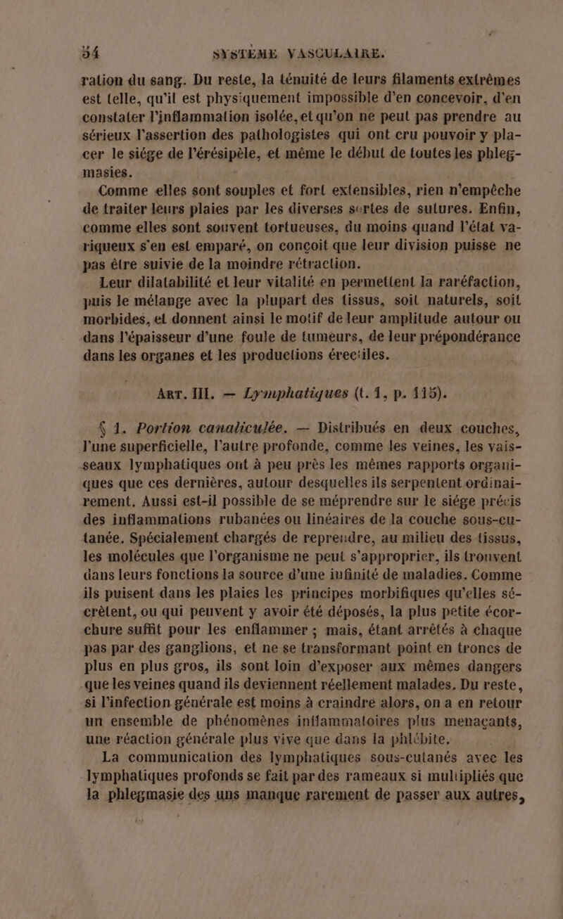 ration du sang. Du reste, la ténuité de leurs filaments extrêmes est telle, qu'il est physiquement impossible d'en concevoir, d'en constater l'inflammation isolée,et qu’on ne peut pas prendre au sérieux l'assertion des pathologistes qui ont cru pouvoir y pla- cer le siége de l’érésipèle, et même le début de toutes les phleg- masies. | Comme elles sont souples et fort extensibles, rien n'empêche de traiter leurs plaies par les diverses surtes de sulures. Enfin, comme elles sont souvent tortueuses, du moins quand l’état va- riqueux s'en esi emparé, on conçoit que leur division puisse ne pas être suivie de la moindre rétraction. Leur dilatabilité el leur vitalité en permet{ent la raréfaction, puis le mélange avec la plupart des (issus, soil naturels, soit morbides, ei donnent ainsi le motif de leur amplitude autour ou dans l'épaisseur d’une foule de tumeurs, de leur prépondérance dans les organes et les produelions érec:iles. Arr. II. — Lymphatiques (t.1, p. 115). { 1. Portion canaliculée. — Distribués en deux couches, l'une superficielle, l’autre profonde, comme les veines, les vais- seaux lymphatiques ont à peu près les mêmes rapports organi- ques que ces dernières, autour desquelles ils serpentent ordinai- rement. Aussi est-il possible de se méprendre sur le siége précis des inflammalions rubanées ou linéaires de la couche sous-cu- tanée, Spécialement chargés de represidre, au milieu des tissus, les molécules que l'organisme ne peut s'approprier, ils tronvent dans leurs fonctions 1a source d’une infinité de maladies. Comme ils puisent dans les plaies les principes morbifiques qu’elles sé- crèlent, ou qui peuvent y avoir été déposés, la plus petite écor- chure suffit pour les enflammer ; mais, étant arrêtés à chaque pas par des ganglions, et ne se transformant point en trones de plus en plus gros, ils sont loin d'exposer aux mêmes dangers que les veines quand ils deviennent réellement malades, Du reste, si l'infection générale est moins à craindre alors, on a en retour un ensemble de phénomènes inflammatoires plus menaçants, une réaction générale plus vive que dans la phlibite. La communication des lymphatiques sous-cutanés avec les lymphatiques profonds se fait par des rameaux si muliipliés que la phlegmasie des uns manque rarement de passer aux autres,