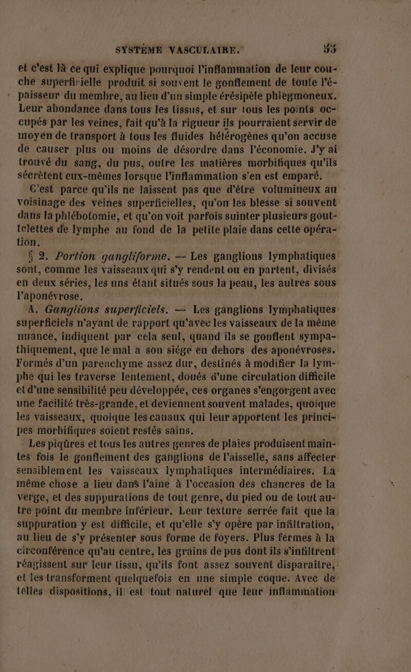 _ et c’est là ce qui explique pourquoi l’inflammation de leur cou- che superficielle produit si souvent le gonflement de toute l'é- paisseur du membre, au lieu d'un simple érésipèle phlegmoneux. Leur abondance dans tous les tissus, et sur tous les points oc- cupés par les veines, fait qu'à la rigueur ils pourraient servir de moyen de transport à tous les fluides hétérogènes qu’on accuse de causer plus ou moins de désordre dans l’économie. J'y ai trouvé du sang, du pus, outre les matières morbifiques qu’ils sécrètent eux-mêmes lorsque l’inflammation s'en est emparé. C'est parce qu'ils ne laissent pas que d’être volumineux au voisinage des veines superficielles, qu'on les blesse si souvent dans la phlébotomie, et qu’on voit parfois suinter plusieurs gout- telettes de Iymphe au fond de la petite plaie dans cette opéra- tion. : Ÿ 2. Portion gangliforme. — Les ganglions lymphatiques sont, comme les vaisseaux qui s’y rendent ou en partent, divisés en deux séries, les uns étant situés sous la peau, les autres sous l’aponévrose. À, Ganglions superficiels. — Les ganglions lymphatiques superficiels n'ayant de rapport qu'avec les vaisseaux de la même nuance, indiquent par cela seul, quand ils se gonflent sympa- thiquement, que le mal à son siége en dehors des aponévroses. Formés d’un parenchyme assez dur, destinés à modifier la lym- phe qui les traverse lentement, doués d’une circulation difficile et d’une sensibilité peu développée, ces organes s'engorgent avec une facilité très-grande, el deviennent souvent malades, quoique les vaisseaux, quoique les canaux qui leur apportent les prinei- pes morbifiques soient restés sains. Les piqûres et tous les autres genres de plaies produisent main- tes fois le gonflement des gahglions de l’aisselle, sans affecter sensiblement les vaisseaux lymphatiques intermédiaires. La même chose a lieu dans laine à l’occasion des chancres de la verge, el des suppurations de tout genre, du pied ou de Lout au- tre point du membre inférieur. Leur texture serrée fait que la. suppuration y est difficile, et qu'elle s’y opère par infiltration, au lieu de s'y présenter sous forme de foyers. Plus férmes à la circonférence qu'au centre, les grains de pus dont ils s’infiltrent réagissent sur leur tissu, qu'ils font assez souvent disparaître, et es transforment quelquefois en une simple coque. Avec de telles dispositions, il est tout nalurel que leur inflammation