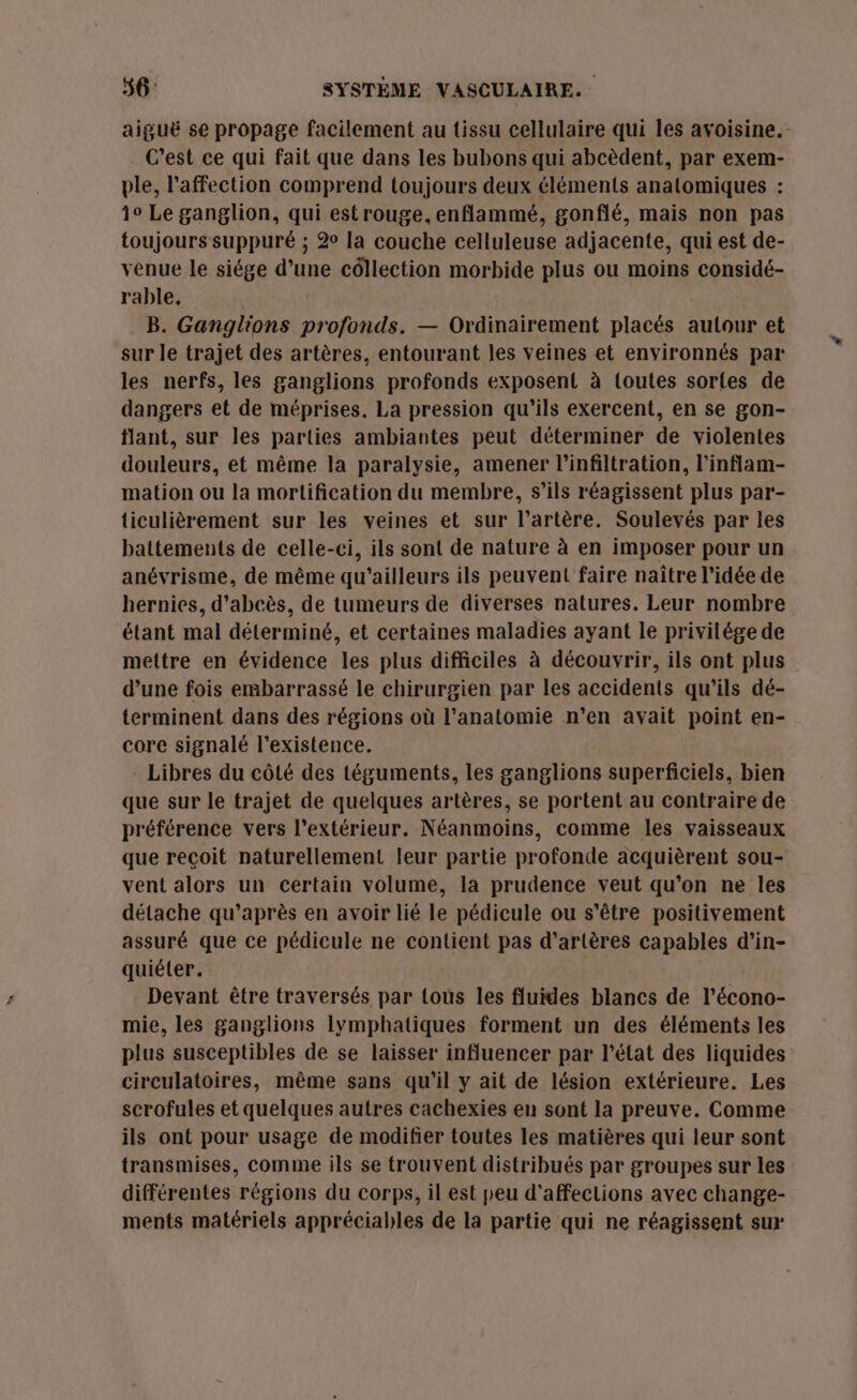 aiguë se propage facilement au tissu cellulaire qui les avoisine. C’est ce qui fait que dans les bubons qui abcèdent, par exem- ple, l'affection comprend toujours deux éléments anatomiques : 1° Le ganglion, qui est rouge. enflammé, gonflé, mais non pas toujours suppuré ; 2 la couche celluleuse adjacente, qui est de- venue le siége d’une côllection morbide plus ou moins considé- rable, B. Ganglions profonds. — Ordinairement placés autour et sur le trajet des artères, entourant les veines et environnés par les nerfs, les ganglions profonds exposent à toutes sorles de dangers et de méprises. La pression qu’ils exercent, en se gon- flant, sur les parties ambiantes peut déterminer de violentes douleurs, et même la paralysie, amener l’infiltration, l’inflam- mation ou la mortification du membre, s'ils réagissent plus par- ticulièrement sur les veines et sur l’artère. Soulevés par les battements de celle-ci, ils sont de nature à en imposer pour un anévrisme, de même qu'ailleurs ils peuvent faire naître l’idée de hernies, d'abcès, de tumeurs de diverses natures. Leur nombre étant mal déterminé, et certaines maladies ayant le privilége de mettre en évidence les plus difficiles à découvrir, ils ont plus d’une fois embarrassé le chirurgien par les accidents qu’ils dé- terminent dans des régions où l'anatomie n’en avait point en- core signalé l'existence. Libres du côté des téguments, les ganglions superficiels, bien que sur le trajet de quelques artères, se portent au contraire de préférence vers l'extérieur. Néanmoins, comme les vaisseaux que reçoit naturellement leur partie profonde acquièrent sou- vent alors un certain volume, la prudence veut qu’on ne les détache qu'après en avoir lié le pédicule ou s'être positivement assuré que ce pédicule ne contient pas d’artères capables d'in- quiéter. Devant être traversés par {ous les fluides blancs de l’écono- mie, les ganglions lymphatiques forment un des éléments les plus susceptibles de se laisser influencer par l’état des liquides circulatoires, même sans qu’il y ait de lésion extérieure. Les scrofules et quelques autres cachexies en sont la preuve. Comme ils ont pour usage de modifier toutes les matières qui leur sont transmises, comme ils se trouvent distribués par groupes sur les différentes régions du corps, il est peu d'affecLions avec change- ments matériels appréciables de la partie qui ne réagissent sur