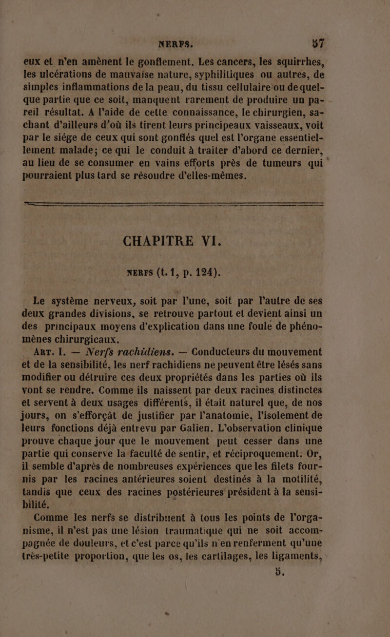 eux et n’en amènent le gonflement. Les cancers, les squirrhes, les ulcérations de mauvaise nature, syphililiques ou autres, de simples inflammations de la peau, du tissu cellulaire’ou de quel- que partie que ce soit, manquent rarement de produire un pa- reil résultat. A l’aide de cette connaissance, le chirurgien, sa- chant d’ailleurs d’où ils tirent leurs principeaux vaisseaux, voit par le siége de ceux qui sont gonflés quel est l’organe essentiel- lement malade; ce qui le conduit à traiter d’abord ce dernier, au lieu de se consumer en vains efforts près de tumeurs qui pourraient plus lard se résoudre d’elles-mêmes. CHAPITRE VI. NERFS (t. 1, p. 124). Le système nerveux, soit par l’une, soit par l’autre de ses deux grandes divisions, se retrouve partout et devient ainsi un des principaux moyens d'explication dans une foule de phéno- mènes chirurgicaux. | ART. I. — Nerfs rachidiens. — Conducteurs du mouvement et de la sensibilité, les nerf rachidiens ne peuvent être lésés sans modifier ou détruire ces deux propriétés dans les parties où ils vont se rendre, Comme ils naissent par deux racines distinctes et servent à deux usages différents, il était naturel que, de nos jours, on s'efforçât de justifier par l'anatomie, l'isolement de leurs fonctions déjà entrevu par Galien, L'observation clinique prouve chaque jour que le mouvement peut cesser dans une partie qui conserve la faculté de sentir, et réciproquement: Or, il semble d’après de nombreuses expériences que les filets four- nis par les racines antérieures soient destinés à la motilité, tandis que ceux des racines postérieures président à la sensi- bilité. À Comme les nerfs se distribuent à {ous les points de l’orga- nisme, il n’est pas une lésion traumatique qui ne soit accom- pagnée de douleurs, et c'est parce qu’ils n'en renferment qu’une très-pelite proportion, que les os, les cartilages, les ligaments, ÿ,