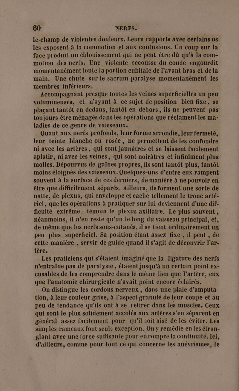 le-champ de violentes douleurs. Leurs rapports avec certains os les exposent à la commotion el aux contusions. Un coup sur la face produit un éblouissement qui ne peut être dû qu’à la com- motion des nerfs. Une violente secousse du coude engourdit momentanément toule la portion cubitale de l’avant-bras et dela main. Une chute sur le sacrum paralyse momentanément les membres inférieurs. | Accompaghnant presque toutes les veines superficielles un peu volumineuses, et n'ayant à ce sujet de position bien fixe, se plaçant Lantôt en dedans, tantôt en dehors, ils ne peuvent pas toujours être ménagés dans les opérations que réclament les ma- ladies de ce genre de vaisseaux. Quant aux nerfs profonds, leur forme arrondie, leur fermeté, leur teinte blanche ou rosée, ne permettent de les confondre ni avec les artères, qui sont jaunâtres et se laissent facilement aplatir, niavec les veines, qui sont noirâtres et infiniment plus molles. Dépourvus de gaînes propres, ils sont tantôt plus, tantôt moins éloignés des vaisseaux. Quelques-uns d’entre eux rampent souvent à la surface de ces derniers, de manière à ne pouvoir en être que difficilement séparés. Ailleurs, ils forment une sorte de nalte, de plexus, qui enveloppe et cache tellement le tronc arté- riel, que les opérations à pratiquer sur lui deviennent d'une dif- ficulté extrême : témoin le plexus axillaire. Le plus souvent , néanmoins, il n’en reste qu’un le long du vaisseau principal, et, de même que les nerfs sous-cutanés, il se tient ordinairement un peu plus superficiel. Sa position étant assez fixe , il peut , de cette manière , servir de guide quand il s’agit de découvrir l'ar- tère. Les praticiens qui s'étaient imaginé que la ligature des nerfs n'entraîne pas de paralysie , élaient jusqu’à un certain point ex- cusables de les comprendre dans le même lien que l'artère, eux que l'anatomie chirurgicale n'avait point encore éclairés. On distingue les cordons nerveux , dans une plaie d'amputa- tion, à leur couleur grise, à l'aspect granulé de leur coupe et au peu de tendance qu'ils ont à se retirer dans les muscles. Ceux qui sont le plus solidement accolés aux artères s’en séparent en général assez facilement pour qu'il soit aisé de les éviter. Les simyles rameaux font seuls exception. On y remédie en les étran- glant ayec une force suffisante pour en rompre la continuité. Iei, d’ailleurs, comme pour tout ce qui concerne les anévrismes, le