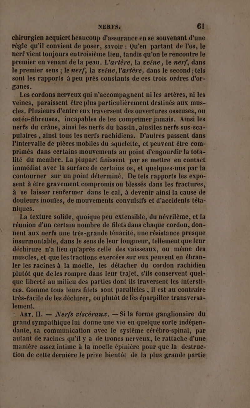 chirurgien acquiert beaucoup d'assurance en se souvenant d’une règle qu’il convient de poser, savoir : Qu'en partant de l'os, le nerf vient toujours entroisième lieu, tandis qu’on le rencontre le premier en venant de la peau. L'artère, la veine, le nerf, dans le premier sens ; le nerf, la veine, l'artère, dans le second ; tels sont les rapports à peu près constants de ces trois ordres d’or- . ganes. Les cordons nerveux qui n’accompagnent ni les artères, ni les veines, paraissent être plus particulièrement destinés aux mus- cles. Plusieurs d’entre eux traversent des ouvertures osseuses, où ostéo-fibreuses, incapables de les comprimer jamais. Ainsi les nerfs du crâne, ainsi les nerfs du bassin, ainsiles nerfs sus-sca- pulaires , ainsi tous les nerfs rachidiens. D’autres passent dans l'intervalle de pièces mobiles du squelette, et peuvent être com- primés dans certains mouvements au point d’engourdir la tota- lité du membre. La plupart finissent par se mettre en contact immédiat avec la surface de certains os, et quelques-uns par la contourner sur un point déterminé. De tels rapports les expo- sent à être gravement compromis ou blessés dans les fractures, à se laisser renfermer dans le cal, à devenir ainsi la cause de douleurs inouïes, de mouvements convulsifs et d'accidents téta- niques. La texture solide, quoique peu extensible, du névrilème, et la réunion d’un certain nombre de filets dans chaque cordun, don- nent aux nerfs une très-grande ténacité, une résistance presque insurmontable, dans le sens de leur longueur, tellement que leur déchirure n'a lieu qu'après celle des vaisseaux, ou même des muscles, et que lestractions exercées sur eux peuvent en ébran- ler les racines à la moelle, les détacher du cordon rachidien plutôt que de les rompre dans leur trajet, s'ils conservent quel- que liberté au milieu des parties dont ils traversent les intersti- ces. Comme tous leurs filets sont parallèles , il est au contraire très-facile de les déchirer, ou plutôt de les éparpiller transversa- lement, | ” ART. Il. — Nesfs viscéraux. — Si la forme ganglionaire du grand sympathique lui donne une vie en quelque sorte indépen- dante, sa communication avec le système cérébro-spinal, par autant de racines qu'il y a de troncs nerveux, le rattache d’une manière assez intime à la moelle épinière pour que la destruc- tion de cette dernière le prive bientôt de la plus grande partie