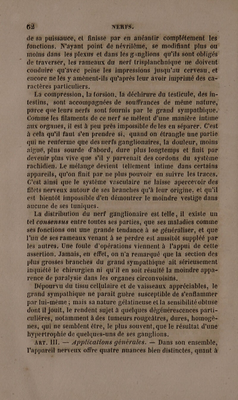 de sa puissauée, et finissé par en añéantir complétement les fonctions. N'ayant point de névrilèmé, se modifiant plus ou moins dans les plextis et dans lés ganglions qu’ils sont obligés de traverser, les rameaux du nerf {risplanthniqué ne doivent conduire qu'avec peine les impressions jusqu’au cerveau, et encore ne lés y amènent-ils qu'après leur avoir imprimé des ca- ractères parliculiers. La compréssion, la {orsion, la déchirure du testicule, dés in- testins, sont accompagnées de souffrances de même nature, parce que leurs nerfs sont fournis par le grand sympathique. Comme les filaments de ce nerf se mêlent d'une manière intime aux organes, il est à peu près impossible de lès en séparér. C’est à cela qu’il faut s'en prendre $i, quand on étrangle üne partie qui ne renferme que des nerfs ganglionaires, la douleur, moins aiguë, plus sourde d'abord, dure plus longtémps et finit par devenir plus vive que s’il y parvenait des cordons du système rachidien. Le mélange devient tellement intime dans certains appareils, qu’on finit par ne plus pouvoir en suivre les traces. C'est ainsi que le système vasculaire ne laisse apercevoir des filets nerveux autour de ses branchés qu’à leur origine, et qu’il est bientôt impossibie d'en démontrer le moindre vestige dans aucune de ses tuniques. La distribution du nerf gänglionäiré est telle, il existe un tel consensus entfe toutes ses parties, que ses maladies comme ses fonctions ont une grañde tendancé à se généraliser, et que l’ut dé $es rameaux Venant à se perdre est aussitôt suppléé par les autres, Une foule d'opérations viennent à l'appui de cette assertion. Jamais, en effet, on n'a remarqué que la section des plus grosées branchés du grand sympathiqué ait sérieusement inquiété le chirurgien ni qu'il en soit résulté la moindre appa- rence de paralysie dans les organes circonvoisins. Dépourvu du tissu cellulaire et de vaisseaux appréciables, le grand sympathique né parait guère susceptible de s’enflammer par lui-même ; mais sa nature gélatineuse el la sensibilité obtuse dont il jouit, le rendent sujet à quelques dégénérescences parti- cüliéres, notamment à des tumeurs rougeâtres, dures, homogè- nes, qui ne semblent être, le plus souvent, que le résultat d’une hypettrophie de quelques-uns dé ses ganglions. ART. III. — Applications générales. — Dans son ensemble, l'appareil nerveux offre quatre nuances bien distinctes, quant à