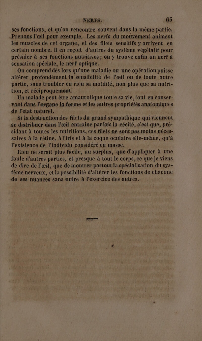 NERFS. 65 ses fonclions, et qu’on rencontre souvent dans la mème partie. Prenons l'œil pour exemple, Les nerfs du mouvement animent les muscles de cet organe, et des filets sensitifs y arrivent en certain nombre. Il en reçoit d’autres du système végétatif pour présider à ses fonctions nutrilives ; on y trouve enfin un nerf à sensation spéciale, le nerf optique. On comprend dès lors qu’une maladie ou une opération puisse altérer profondément la sensibilité de l'œil ou de toute autre partie, sans troubler en rien sa motilité, non plus que sa nutri- tion, et réciproquement. Un inalade peut être amaurolique toute sa vie, tout en conser- vant dans l'organe la forme et les autres propriétés anatomiques de l’état naturel, Si la destruction des filets du grand sympathique qui viennent se distribuer dans l'œil entraine parfois la cécité, c'est que, pré- sidant à toutes les nutritions, ces filets ne sont pas moins néces- saires à la rétine, à iris et à la coque oculaire ane mae qu’à l'existence de l'individu considéré en masse, Rien ne serait plus facile, au surplus, que Mur à une foule d’autres parties, et presque à tout le corps, ce que je viens de dire de l'œil, que de montrer partout la spécialisation du sys- tème nerveux, et la possibilité d’allérer les fonctions de chacune de ses nuances sans nuire à l'exercice des autres.