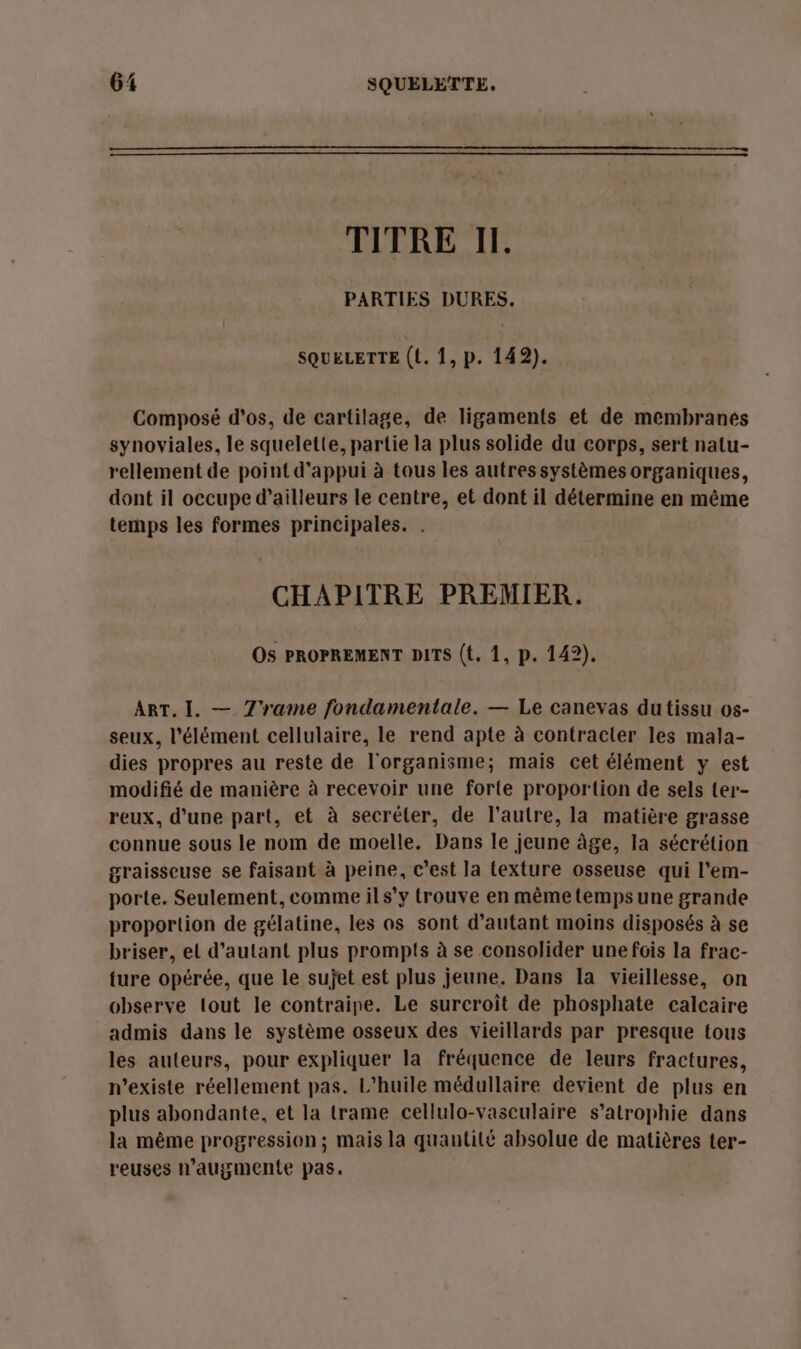 TITRE II. PARTIES DURES. SQUELETTE (L. 1, p. 142). Composé d'os, de cartilage, de ligaments et de membranes synoviales, le squelette, partie la plus solide du corps, sert natu- rellement de point d'appui à tous les autres systèmes organiques, dont il occupe d’ailleurs le centre, et dont il détermine en même temps les formes principales. . CHAPITRE PREMIER. Os PROPREMENT DITS (t. 1, p. 142). ART. I. — 7'rame fondamentale. — Le canevas dutissu os- seux, l'élément cellulaire, le rend apte à contracter les mala- dies propres au reste de l'organisme; mais cet élément y est modifié de manière à recevoir une forte proportion de sels ter- reux, d’une part, et à secréler, de l’autre, la matière grasse connue sous le nom de moelle. Dans le jeune âge, la sécrétion graisseuse se faisant à peine, c’est la texture osseuse qui l'em- porte. Seulement, comme ils’y trouve en même tempsune grande proportion de gélatine, les as sont d'autant moins disposés à se briser, el d'autant plus prompts à se consolider une fois la frac- ture opérée, que le sujet est plus jeune. Dans la vieillesse, on observe tout le contraipe. Le surcroît de phosphate calcaire admis dans le système osseux des vieillards par presque tous les auteurs, pour expliquer la fréquence de leurs fractures, n'existe réellement pas. L'huile médullaire devient de plus en plus abondante, et la trame cellulo-vasculaire s’atrophie dans la même progression ; mais la quantité absolue de matières ter- reuses n’augmente pas.