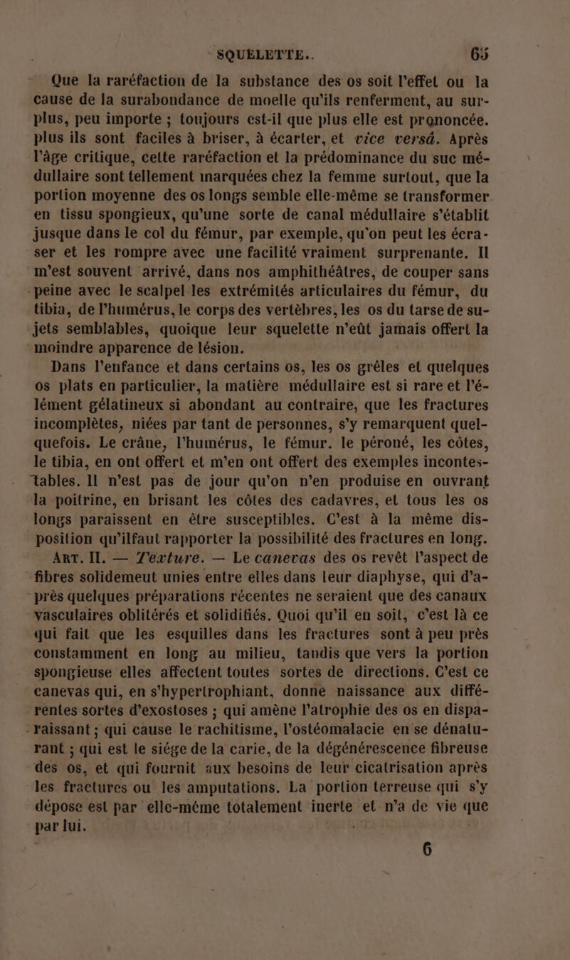 Que la raréfaction de la substance des os soit l'effet ou la cause de la surabondance de moelle qu’ils renferment, au sur- plus, peu importe ; toujours est-il que plus elle est prononcée. plus ils sont faciles à briser, à écarter, et vice versd. Après l’âge critique, cette raréfaction et la prédominance du suc mé- dullaire sont tellement inarquées chez la femme surtout, que la portion moyenne des os longs semble elle-même se transformer en tissu spongieux, qu’une sorte de canal médullaire s'établit jusque dans le col du fémur, par exemple, qu'on peut les écra- ser et les rompre avec une facilité vraiment surprenante. Il m'est souvent arrivé, dans nos amphithéâtres, de couper sans peine avec le scalpel les extrémités articulaires du fémur, du tibia, de l’humérus, le corps des vertèbres, les os du tarse de su- jets semblables, quoique leur squelette n’eût jamais offert la moindre apparence de lésion. Dans l'enfance et dans certains os, les os grêles et quelques os plats en particulier, la matière médullaire est si rare et l’é- lément gélatineux si abondant au contraire, que les fractures incomplètes, niées par tant de personnes, s’y remarquent quel- quefois. Le crâne, l’'humérus, le fémur. le péroné, les côtes, le tibia, en ont offert et m'en ont offert des exemples incontes- tables. Il n’est pas de jour qu'on n’en produise en ouvrant la poitrine, en brisant les côtes des cadavres, et tous les os longs paraissent en être susceptibles. C’est à la même dis- position qu’ilfaut rapporter la possibilité des fractures en long. ART. Il. — TJ'exture. — Le canevas des os revêt l'aspect de fibres solidemeut unies entre elles dans leur diaphyse, qui d’a- “près quelques préparations récentes ne seraient que des canaux vasculaires oblitérés et solidifiés, Quoi qu'il en soit, e’est là ce qui fait que les esquilles dans les fractures sont à peu près constamment en long au milieu, tandis que vers la portion spongieuse elles affectent toutes sortes de directions. C'est ce canevas qui, en s’hypertrophiant, donne naissance aux diffé- rentes sortes d’exostoses ; qui amène l'atrophie des os en dispa- -raissant ; qui cause le rachitisme, l’ostéomalacie en se dénatu- rant ; qui est le siége de la carie, de la dégénérescence fibreuse des os, et qui fournit aux besoins de leur cicatrisation après les fractures ou les amputations. La portion terreuse qui s’y dépose est par elle-méme totalement inerte el n’a de vie que par Mi. 6