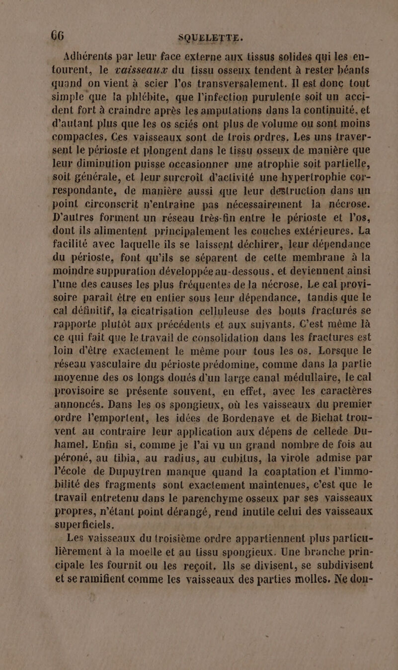 Adhérents par leur face externe aux tissus solides qui les en- tourent, le vaisseaux du tissu osseux tendent à rester béants quand on vient à scier l'os transversalement. Il est donc tout simple que la phlébite, que l'infection purulente soit un acci- dent fort à craindre après les ampulations dans la continuité, et d'autant plus que les os sciés ont plus de volume ou sont moins compacles, Ces vaisseaux sont de rois ordres, Les uns traver- sent le périoste et plongent dans le tissu osseux de manière que leur diminution puisse occasionner une atrophie soit partielle, soit générale, et Jeur surcroît d'activité une hypertrophie cor- respondante, de manière aussi que leur destruction dans un point circonscrit n’entraîne pas nécessairement la nécrose. D'autres forment un réseau très-fin entre le périoste et l'os, dont ils alimentent principalement les couches extérieures. La facilité avec laquelle ils se laissent déchirer, leur dépendance du périoste, font qu'ils se séparent de cette membrane à la moindre suppuration développée au-dessous, et deviennent ainsi l’une des causes les plus fréquentes de la nécrose, Le cal provi- soire parait être en entier sous leur dépendance, tandis que le cal définitif, Ja cicatrisation celluleuse des bouts fracturés se rapporte plutôt aux précédents et aux suivants, C’est même là ce qui fait que le travail de consolidation dans les fractures est loin d’être exactement le même pour tous les os. Lorsque le réseau vasculaire du périoste prédomine, comme dans la partie moyenne des os longs doués d'un large canal médullaire, le cal provisoire se présente souvent, en effet, avec les caractères annoncés. Dans les os spongieux, où les vaisseaux du premier ordre l’emportent, les idées de Bordenave et de Bichat trou- vent au contraire leur application aux dépens de cellede Du- hamel. Enfin si, comme je l’ai vu un grand nombre de fois au péroné, au tibia, au radius, au cubitus, la virole admise par école de Dupuytren manque quand la coaptation et l'immo- bilité des fragments sont exactement maintenues, c’est que le travail entretenu dans le parenchyme osseux par ses vaisseaux propres, n'étant point dérangé, rend inutile celui des vaisseaux superficiels. | Les vaisseaux du troisième ordre appartiennent plus particu lièrement à la moelle et au lissu spongieux. Une branche prin- cipale les fournit ou les reçoit, Ils se divisent, se subdivisent et se ramifient comme les vaisseaux des parties molles. Ne don-