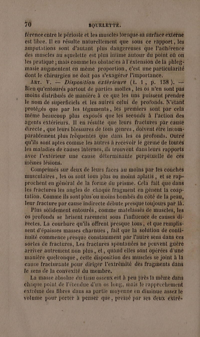 férence entre le périoste et les muscles lorsque.sà surface extérne est libre. Il en résulte naturellement que sous ce rapport, les amputations Sont d'autant plus dangereuses que l’adhérenice des muscles au squelette ést plus iitime autour du point où on les pratiqué ; mais comme lés obstacies à l'éxtension de la phleg- masie augmentent en mêmé proportion, c’est une particularité dont le chirurgien ne doit pas s ekagéret #iai tance. ART. V. — Disposition extérieure (t. 1, p. 158). — Bien qu'entourés partout de parties molles, 7 0 n'en sont pas moins distribués de manière à ce que les übs puissent prendre le nom dé superficiels el les autres célui de profonds. N'étant protégés que par les téguments, lés prerniers sont par celà même beaucoup plus exposés que les seconds à l'action des agents extérieurs. 11 en résulte que leurs fractures par cause directe , que leurs blessures de tous génrés, doivent èlre invom-: parablement plus fréquentes que dans les 66 profonds. Outré qu'ils sont aptes comme lés autres à recevoir le germé de tottés les maladies de causes intérnes, ils trouvent dansleurs rapports avec l'extérieur une cause déterminañte perpétuelle de cés inêmes lésions. Comprimés sur deux de leurs faces au moins par les couches musculaires , les os sont tous plus ou moins aplatis, et se rap- prochent en général dé la foriñe du prisme. Cela fait que dans lés fractures les angles de châque fragment én gênént là coap- tation. Comme ils sont plus'ou moins bombés du côté de la peau, leur fracture par cause indirecte débute presque toujours par là. … Plus solidement entourés, comme matelassés de muscles, les os profonds se brisent rarement sous l'influence de causes di- rectes. La courbure qu'ils offrent prèsque lous, ét que remmplis- sent d'épaisses masses charnues , fait que la solution dé conti- nuilé commence presque constamimént par l’autre sens dans ces sortes de fractures, Les fractures spontanées ne peuvent guèré arriver autrement non plus, et, quand elles sont opérées d'uné manière quelconque, cette disposition des muscles se joint à la cause fraclurante pour diriger l'extrémité dés fragments dans le sens de la convexilé du membre. La masse absolue du tissu osseux est à peu près Ia mème dans Chaque point de l'étendue d'un os long, mais le rapprechement extrême des fibres dans sa partie moyerne en diminue assez le volume pour porter à penser que, pressé par ses deux éktré-