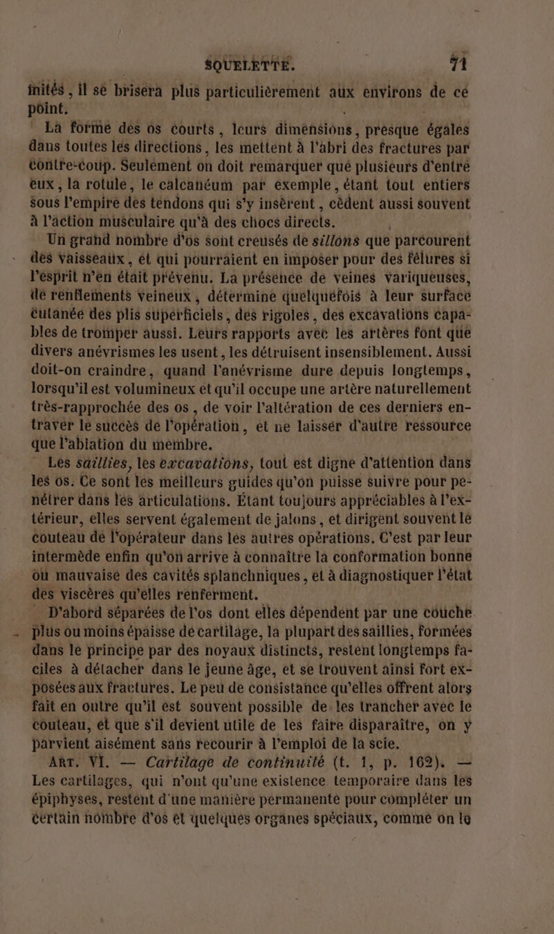 inités , il se brisera plus particulièrement aux environs de cé pôint. La formé dés os courts, leurs diinéfiéiônt , présque épars dans toutes les directions, les mettent à l'abri dés fractures par tontre-coup. Seulément où doit remarquer qué plusieurs d’entre eux , la rotule, le calcanéum pe exemple , étant tout entiers sous l'erhpiré des téndons qui s’y insèrent , cédent aussi souvent à l’action musculaire qu'à des chocs directs. Un grahd nombre d'os sont creusés de si/lons que parcourent des vaisseaux, ét qui pourraient en imposer pour des félures si l'ésprit n’en était prévenu. La présence de veines variqueuses, dé rénflements Veineux , détermine quelquéfois à leur surface éutanéé des plis superficiels; dés rigoles, des excavations Capa- bles de tromper aussi. Leurs rapports avec les artères font que divers anévrismes les usent, les détruisent insensiblement. Aussi doit-on craindre, quand l'anévrisme dure depuis longtemps, lorsqu'il est volumineux et qu’il occupe une artère naturellement très-rapprochée des os , de voir l’altération de ces derniers en- travér le succès dé l'opération, et ne laissér d'autre ressource que l’abiation du membre. Les saillies, les excavations, tou est digne d'attention dans les os. Ce sont les meilleurs guides qu’on puisse suivre pour pe- nétrer dans les articulations. Étant toujours appréciables à l’ex- térieur, elles servent également de jalons, et dirigent souvent lé couteau dé l'opérateur dans lés autres opérations. C'est par leur intermède enfin qu'on arrive à connaître la conformation bonne Où mauvaise des cavités splanchniques , et à diagnostiquer l’état des viscères qu’elles renferment. D'abord séparées de l'os dont elles dépendent par une couche plus ou moins épaisse dé cartilage, la plupart des saillies, formées dans le principe par des noyaux distincts, restent longtemps fa- ciles à détacher dans lé jeune âge, et se trouvent aïnsi fort ex- posées aux fractures. Le peu de consistance qu’elles offrent alors fait en outre qu’il est souvent possible de. les trancher avec le couteau, ét que s'il devient utile de les faire disparaître, on ÿ parvient aisément sans recourir à l'emploi de la scie. ART. VI. — Cartilage de continuité (t. 1, p. 162). — Les cartilages, qui n'ont qu’une existence temporaire dans les épiphyses, restént d'une manière permanente pour compléter un certain nombre d'os ét quelques organes spéciaux, commé on le