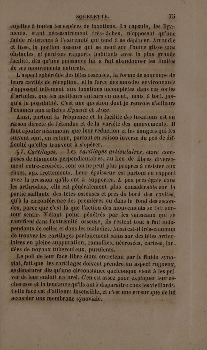 sujettes à toutes les espèces de luxations. La capsule, les liga- ments, étant nécessairement très-lâches, n'opposent qu'une faible résistance à l'extrémité qui tend à se déplacer, Arrondie et lisse, la portion osseuse qui se meut sur l’autre glisse sans obstacles, et perdsses rapports habituels avec la plus grande facilité, dès qu’une puissance lui a fait abandonner les limites de ses mouvements naturels. L'aspect sphéroïde des têtes osseuses, la forme de soucoupe de leurs cavités de réception, et la force des muscles environnants s'opposent tellement aux luxalions incomplètes dans ces sortes d'articles, que les meilleurs auteurs en nient, mais à tort, jus- qu’à Ja possibilité. C’est une question dont je renvoie d’ailleurs l'examen aux articles Zpaule et Aine. Ainsi, partout la fréquence et la facilité des luxations est en raison directe de l'étendue et de la variété des mouvements, Il faut ajouter néanmoins que leur réduction et les dangers qui les suivent sont, en retour, partout en raison inverse du peu de dif- ficulté qu'elles trouvent à s’opérer. Ÿ 7. Cartilages. — Les cartilages articulaires, étant com- posés de filaments perpendiculaires, au lieu de fibres diverse- ment entre-croisées, sont on ne peut plus propres à résister aux chocs, aux frottements. Leur épaisseur est partout en rapport avec la pression qu'ils ont à supporter. À peu près égale dans les arthrodies, elle est généralement plus considérable sur la partie saillante des têtes osseuses et près du bord des cavités, qu’à la circonférence des premières ou dans le fond des secon- des, parce que c’est là que l’action des mouvements se fait sur- tout sentir, N’étant point pénétrés par les vaisseaux qui se ramifient dans l'extrémité osseuse, ils restent tout à fait indé- pendants de celles-ci dans les maladies. Aussi est-il très-commun de trouver les cartilages parfaitement sains sur des têtes articu- . daires en pleine suppuration, ramollies, nécrosées, cariées, lar- dées de noyaux tubereuleux, purulents. Le poli de leur face libre étant entretenu par le fluide syno- xial, fait que les carilages doivent prendre. un aspect rugueux, -$e dénaturer dès qu’une circonstance quelconque vient à les pri- ver de leur enduit naturel. C’en est assez pour expliquer leur sé- cheresse et la tendance qu'ils ont à disparaître chez les vieillards. Gette face est d’ailleurs insensible, et c'est une erreur que de lui accorder une membrane synoviale,