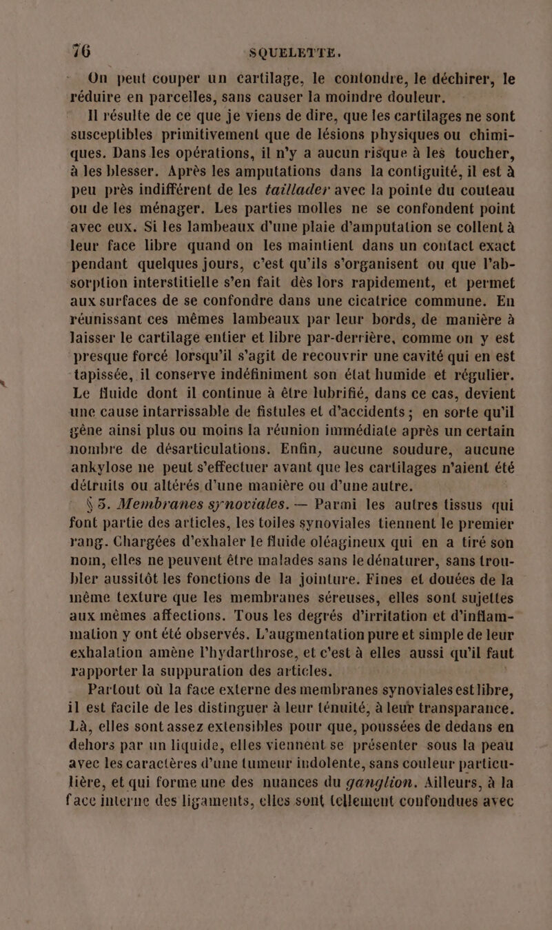 On peut couper un cartilage, le contondre, le déchirer, le réduire en parcelles, sans causer la moindre douleur. Il résulte de ce que je viens de dire, que les cartilages ne sont susceplibles primitivement que de lésions physiques ou chimi- ques. Dans les opérations, il n’y a aucun risque à les toucher, à les blesser. Après les amputations dans la contiguité, il est à peu près indifférent de les fai/lader avec la pointe du couteau ou de les ménager. Les parties molles ne se confondent point avec eux. Si les lambeaux d’une plaie d’amputation se collent à leur face libre quand on les maintient dans un contact exact pendant quelques jours, c’est qu’ils s'organisent ou que l’ab- sorption interstitielle s’en fait dès lors rapidement, et permet aux surfaces de se confondre dans une cicatrice commune. En réunissant ces mêmes lambeaux par leur bords, de manière à laisser le cartilage entier et libre par-derrière, comme on y est presque forcé lorsqu'il s'agit de recouvrir une cavité qui en est tapissée, il conserve indéfiniment son élat humide et régulier. Le fluide dont il continue à être lubrifié, dans ce cas, devient une cause intarrissable de fistules et d'accidents; en sorte qu'il gêne ainsi plus ou moins la réunion immédiale après un certain nombre de désarticulations. Enfin, aucune soudure, aucune ankylose ne peut s'effectuer avant que les cartilages n'aient été détruits ou altérés d'une manière ou d’une autre. \5. Membranes synoviales. — Parmi les autres tissus qui font partie des articles, les toiles synoviales tiennent le premier rang. Chargées d'exhaler le fluide oléagineux qui en a tiré son nom, elles ne peuvent être malades sans le dénaturer, sans trou- bler aussitôt les fonctions de la jointure. Fines et douées de la inême texture que les membranes séreuses, elles sont sujettes aux mêmes affections. Tous les degrés d'’irritation et d’inflam- malion y ont été observés. L'augmentation pure et simple de leur exhalation amène l’hydarthrose, et c'est à elles aussi qu’il faut rapporter la suppuration des articles. Partout où la face externe des membranes synoviales estlibre, il est facile de les distinguer à leur ténuité, à leur transparance. Là, elles sont assez extensibles pour que, poussées de dedans en dehors par un liquide, elles viennent se présenter sous la peau avec les caractères d’une tumeur indolente, sans couleur partieu- lière, et qui foruie une des nuances du ganglion. Ailleurs, à la face interne des ligaments, elles sont (ellement confondues avec