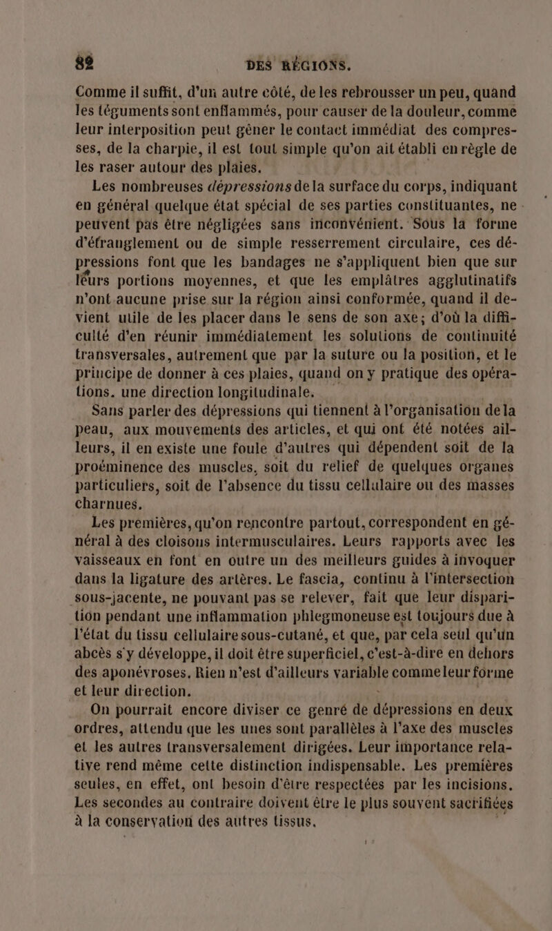 Comme il suffit, d’un autre côté, de les rebrousser un peu, quand les téguments sont enflammés, pour causer de la douleur, comme leur interposition peut gêner le contact immédiat des compres- ses, de la charpie, il est tout simple qu'on ait établi en règle de les raser autour des plaies. | Les nombreuses dépressions dela surface du corps, indiquant en général quelque état spécial de ses parties constituantes, ne: peuvent pas être négligées sans inconvénient. Sous la forme d’éfranglement ou de simple resserrement circulaire, ces dé- pressions font que les bandages ne s'appliquent bien que sur léurs portions moyennes, et que les emplâtres agglutinatifs n'ont aucune prise.sur Ja région ainsi conformée, quand il de- vient utile de les placer dans le sens de son axe; d’où la diffi- culié d'en réunir immédiatement les solutions de continuité transversales, autrement que par la suture ou la position, et le principe de donner à ces plaies, quand on y pratique des opéra- tions. une direction longitudinale, Sans parler des dépressions qui tiennent à l'organisation dela peau, aux mouvements des articles, et qui ont été notées ail- leurs, il en existe une foule d’autres qui dépendent soit de la proëminence des muscles, soit du relief de quelques organes particuliers, soit de l'absence du tissu cellulaire ou des masses charnues. Les premières, qu’on rencontre partout, correspondent en gé- néral à des cloisons intermusculaires. Leurs rapports avec les vaisseaux en font en outre un des meilleurs guides à invoquer dans la ligature des artères. Le fascia, continu à l'intersection Sous-jacente, ne pouvant pas se relever, fait que leur dispari- fee pendant une inflammation phlegmoneuse est toujours due à ‘élat du tissu cellulaire sous-cutané, et que, par cela seul qu'un NL s'y développe, il doit être superficiel, c'est-à-dire en dehors des aponévroses, Rien n’est d’ailleurs variable commeleur forme et leur direction. On pourrait encore diviser ce genré de TT en deux ordres, attendu que les unes sont parallèles à l’axe des muscles et les autres transversalement dirigées. Leur importance rela- tive rend même celte distinction indispensable. Les premières seules, en effet, on! besoin d'être respectées par les incisions, Les secondes au contraire doivent être le plus souvent sacrifices à la conservation des autres tissus.