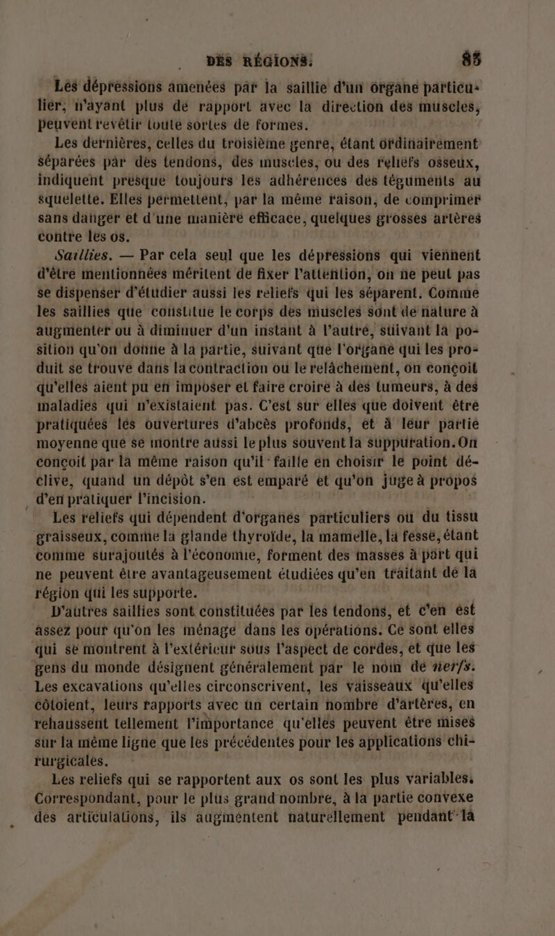 Lés dépressions amenées par la saillie d'un organe particu: liér, n'ayant plus dé rapport avec la direction dés muscles, Peuvent revêtir toute sortes de formes. Les dernières, celles du troisième genre, étant dfdinairéement séparées par dès tendons, des muscles, ou des relièfs osseux, indiquent presque toujours les adhérences des tégumétils au squelette. Elles pérmettént, par la même f'aison, de comprimer sans dahger et d'une manière efficace, quelques grosses artères contre les os. Saxllies. — Par cela seul que les dépressions qui viennent d'être mentionnées méritent de fixer l’attéhlion, on ne peut pas se dispenser d'étudier aussi les reliefs qui les séparent, Comme les saillies que coïslitue le corps des muscles sont de näture à augmenter ou à diminuer d'un instant à l’autré, süivaht 14 po= silion qu'on doûtie à la partie, suivant qüe l' orbañé qui les pro- duit se trouve dans la contraction ou le relâchement, on conçoit qu'elles aient pu en imposer el faire croire à des Lumeurs, à des inaladies qui n'existaient pas. C’est sur elles que doivent être pratiquées lés ouvertures d'abcès profonds, et à léur partie moyenne que se montre aussi le plus souvent la supputation.On congoit par la même raison qu'il: faille en choisir le point dé- clive, quand un dépôt s’en ést emparé et qu'on juge à pr 0pos , d'en pratiquer l'incision. Les reliefs qui dépendent d'organés particuliers où du tissu graisseux, comme la glande thyroïde, la mamelle, la fessè, étant conime surajoutés à l'économie, forment des masses à pürt qui ne peuvent être avantageusement étudiées qu’en traitant dé la région qui les supporte. D'autres saillies sont constituées par les tendons, et c'en ést assez pour qu'on les ménage dans les opérations. Ge sont elles qui se montrent à l'extérieur sous l'aspect de cordes, et que les gens du monde désignent généralement par le noin dé ner/s. Les excavalions qu’elles circonscrivent, les vaisseaux qu’elles côtoient, leurs rapports avec ün certain nombre d’artères, en rehaussent tellement l'importance qu'elles peuvent être mises sur la même ligne que les précédentes pour les applications chi- rurgicales. Lés reliefs qui se rapportent aux os sont les plus variables, Correspondant, pour le plus grand nombre, à la partie convexe des articulations, ils augmentent naturellement pendant Ta