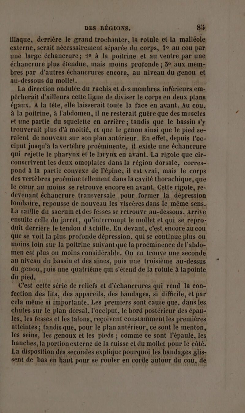 iliaque, derrière le grand trochanter, la rotule et la malléole externe, serait nécessairement séparée du corps, 1° au cou par une large échancrure; 2° à la poitrine et au ventre par une échancrure plus étendue, mais moins profonde ; 5° aux mem- bres par d’autres échancrures encore, au niveau du genou et au-dessous du mollet. La direction ondulée du rachis et des membres inférieurs em- pêcherait d’ailleurs cette ligne de diviser le corps en deux plans égaux. A la tête, elle laisserait toute la face en avant. Au cou, à la poitrine, à l'abdomen, il ne resterait guère que des muscles et une partie du squelette en arrière ; tandis que le bassin s'y trouverait plus d'à moitié, et que le genou ainsi que le pied se- raient de nouveau sur son plan antérieur. En effet, depuis l’oc- ciput jusqu’à la vertèbre proéminente, il existe une échancrure qui rejette le pharynx ef le larynx en avant. La rigole que cir- conscrivent les deux omopiales dans la région dorsale, corres- pond à la partie convexe de l'épine, il estvrai, mais le corps des vertèbres proémine tellement dans la cavité thorachique, que le cœur au moins se retrouve encore en avant. Cette rigole, re- devenant échancrure transversale pour former la dépression lombaire, repousse de nouveau les viscères dans le même sens. La saillie du sacrum et des fesses se retrouve au-dessous. Arrive ensuite celle du jarret, qu’interrompt le mollet et qui se repro- duit derrière le tendon d Achille, En devant, c'est encore au cou que se voit la plus profonde dépression, qui se continue plus ou moins. loin sur la poitrine suiy ant que la proéminence de l’abdo- men est plus ou moins considérable. On en trouve une seconde au niveau du bassin et des aines, puis uue troisième au-dessus du genou, puis une quatrième qui s'étend de la rotule à la pointe du pied. _ C'est cette série de reliefs et d’échancrures qui rend la con- fection des lits, des appareils, des bandages, si difficile, et par cela même si importante. Les premiers sont cause que, dans les chutes sur le plan dorsal, l’occiput, le bord postérieur des épau- les, les fesses et les talons, reçoivent constamment les premières atteintes : tandis que, pour le plan antérieur, ce sont le menton, les seins, les genoux et les pieds ; comme ce sont l’épaule, les hanches, la portion externe de la cuisse et du mollet pour le côté. La disposition des secondes explique pourquoi les bandages glis- sent de bas en haut pour se rouler en corde autour du cou, de