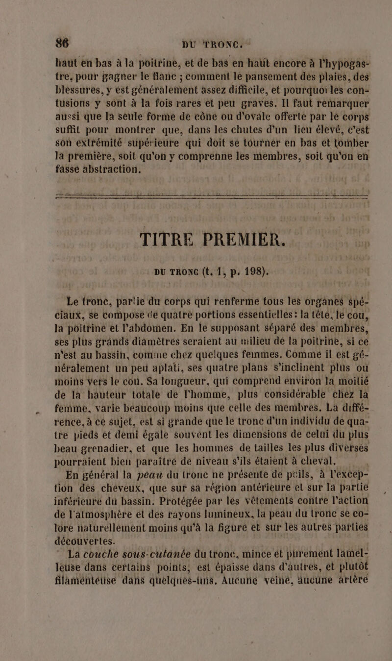 haut en bas à la poitrine, et de bas en haut encore à l'hypogas- tre, pour gagner le Manc ; comment le pansement dés plaies, des blessures, y est généralement assez difficile, et pourquoi les con- tusions y sont à la fois rares et peu graves. Il faut remarquer aussi que la seule forme de cône ou d’ovale offerte par le corps suffit pour montrer que, dans les chutes d’un lieu élevé, c’est son extrémité supérieure qui doit se tourner en bas et torber la prémière, soit qu’on y comprenne les membres, soit qu'on en fasse abstraction. re. TITRE PREMIER. DU TRONC (t. 1, p, 198). Le tronc, partie du corps qui renferme tous les organes spé- ciaux, Se compose de quatre portions essentielles : la têle, lé cou, la poitrine et l'abdomen. En le supposant séparé des membres, ses plus grands diamètres seraient au milieu de la poitrine, si ce n'est au bassin, comine chez quelques femmes. Commé il est gé- néralement un peu aplati, ses quatre plans s’inclinent plus ou moins vers le cou. Sa longueur, qui comprend environ la moilié de là hauteur totale de l'homme, plus considérable chéz la femme, varie béaucoup moins que celle des membres. La diffé- rence, à ce sujet, est si grande que le tronc d'un individu de qua- tre pieds et demi égale souvent les dimensions de celui du plus beau grenadier, et que les hommes de tailles les plus diverses pourraient bien paraîtré de niveau s’ils étaient à cheval. En général la peau du tronc ne présente de ptils, à l’excep- tion des cheveux, que sur sa région antérieure el sur la parlie inférieure du bassin. Protégée par les vêtements contre l’action de l'atmosphère et des rayons lumineux, la peau du tronc se co- lore naturellement moins qu'à la figure et sur les autres parties découvertes. La couche sous-cultanée du tronc, mince ét purement lamel- léuse dans certaihé points, es épaisse dans d’autres, et plutôt filamentétise dans quelques-uns. Auéuñe véiné, Aucune artère