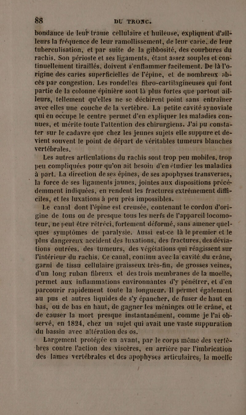 bondance de leur trame cellulaire et huiléuse, expliquent d'ail- leurs la fréquence de leur ramollissement, de leur carie, de leur tubereulisation, et par suite de la gibbosité, des courbures du rachis. Son périoste et ses ligaments, étant assez souples et con- tinuellement tiraillés, doivent s'enflammer facilement. De ]à l’o- rigine des caries superficielles de l’épine, et de nombreux ab- cès par congestion. Les rondelies fibro-cartilagineuses qui font partie de la colonne épinière sont là plus fortes que partout ail- leurs, tellément qu’elles ne se déchirent point sans entraîner avec elles une couche de la vertèbre. La petite cavité synoviale qui en occupe le centre permet d’en expliquer les maladies con- nues, et mérite toute l'attention des chirurgiens. J’ai pu consta- ter sur le cadavre que chez les jeunes sujets elle suppure et de- vient souvent le point de départ de véritables tumeurs blanches vertébrales, Les autres articulations du rachis sont trop peu mobiles, trop peu compliquées pour qu’on ait besoin d'en étudier les maladies à part. La direction de ses épines, de ses apophyses transverses, ” la force de ses ligaments jaunes, jointes aux dispositions précé- demment indiquées, en rendent les fractures extrêmement diffi- ciles, et les luxations à peu près impossibles. Le canal dont l’épine est creusée, contenant le cordon d'ori- gine de tous ou de presque tous les nerfs de l'appareil locomo- teur, ne peut être rétréci, fortement déformé, sans amener quel- ques symptômes de paralysie. Aussi est-ce là le premier et le plus dangereux accident des luxations, des fractures, des dévia- tions outrées. des tumeurs, des végétations qui réagissent sur l’intérieur du rachis. Ce canal, continu avec la cavité du crâne, garni de tissu cellulaire graisseux très-fin, de grosses veines, d'un long ruban fibreux et des trois membranes de la moelle, permet aux inflammations environnantes d’y pénétrer, el d’en parcourir rapidement toute la longueur. Il permet également au pus et autres liquides de s’y épancher, de fuser de haut en bas, ou de bas en haut, de gagner les méninges ou le crâne, et de causer la mort presque instantanément, comme je l’ai ob- servé, en 1824, chez un sujet qui avait une vaste suppuralion du bassin avec altération des os. Largement protégée en avant, par le corps même des vertè- bres contre l’action des viscères, en arrière par l’imbrication des lames verlébrales et des apophyses articulaires, la moelle