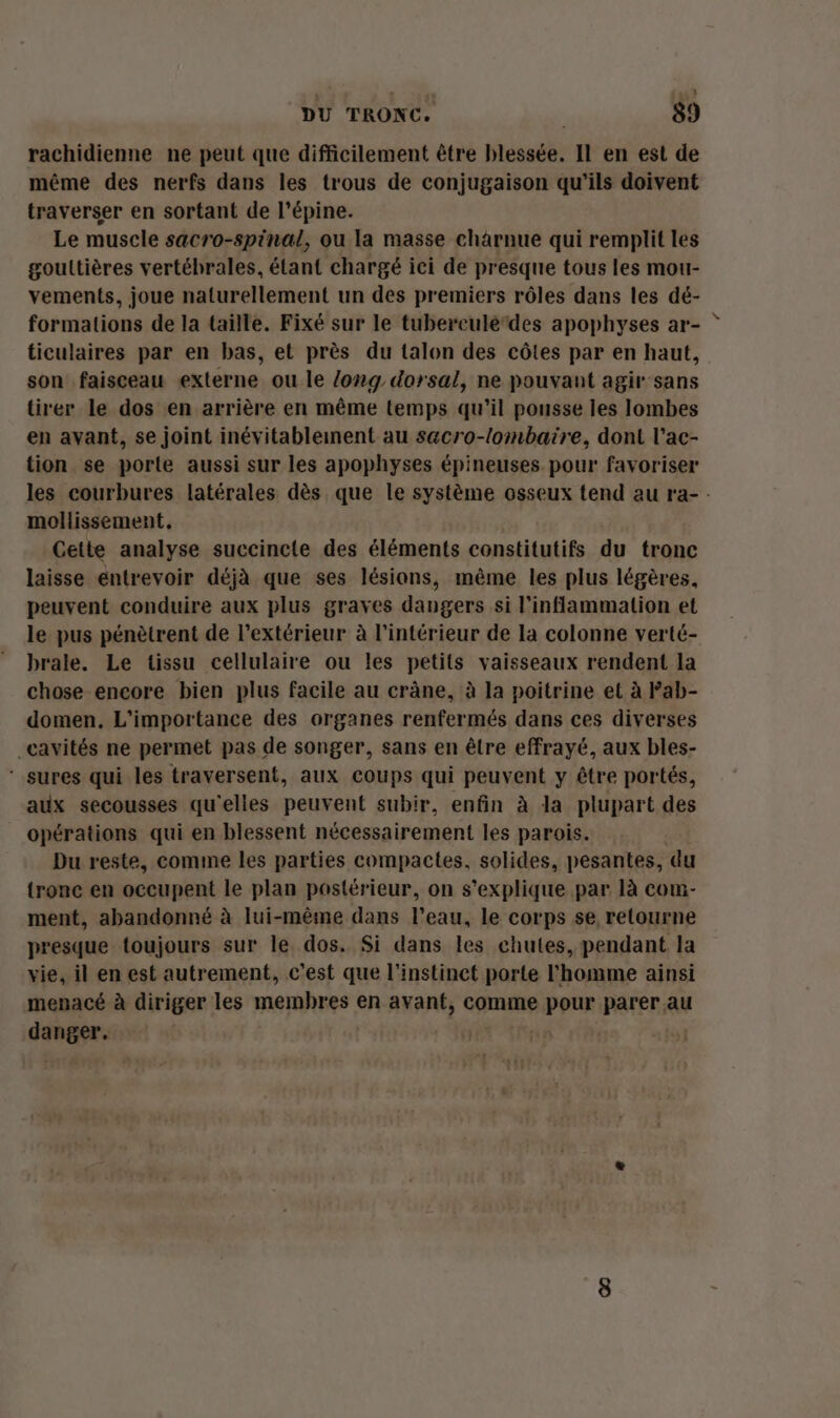 rachidienne ne peut que difficilement être blessée. Il en est de même des nerfs dans les trous de conjugaison qu'ils doivent traverser en sortant de l’épine. Le muscle sacro-spinal, ou la masse chàârnue qui remplit les gouttières vertébrales, étant chargé ici de presque tous les mou- vements, joue naturellement un des premiers rôles dans les dé- formations de la taille. Fixé sur le tuberculedes apophyses ar- ticulaires par en bas, et près du talon des côtes par en haut, son faisceau externe ou le long dorsal, ne pouvant agir sans tirer le dos en arrière en même temps qu’il pousse les lombes en avant, se joint inévitablement au sacro-lombaire, dont l’ac- tion se porte aussi sur les apophyses épineuses pour favoriser mollissement. Cette analyse succincte des éléments constitutifs du tronc laisse entrevoir déjà que ses lésions, même les plus légères, peuvent conduire aux plus graves dangers si l’inflammation et le pus pénètrent de l'extérieur à l’intérieur de la colonne verté- brale. Le tissu cellulaire ou les petits vaisseaux rendent la chose encore bien plus facile au crâne, à la poitrine et à Fab- domen. L'importance des organes renfermés dans ces diverses cavités ne permet pas de songer, sans en être effrayé, aux bles- ‘ sures qui les traversent, aux coups qui peuvent y être portés, aux secousses qu'elles peuvent subir, enfin à la plupart des opérations qui en blessent nécessairement les parois. Du reste, comine les parties compactes. solides, pesantes, du tronc en occupent le plan postérieur, on s'explique par là com- ment, abandonné à lui-même dans l’eau, le corps se retourne presque toujours sur le dos. Si dans les chutes, pendant la vie, il en est autrement, c'est que l'instinct porte l'homme ainsi menacé à diriger les membres en avant, comme pour parer au danger, ij na \