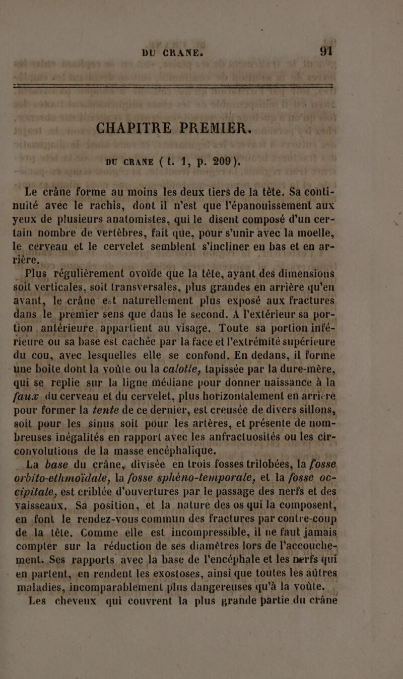 CHAPITRE PREMIER. DU CRANE (t. 1, p. 209). Le crâne forme au moins les deux tiers de la tête. Sa conti- nuité avec le rachis, dont il n’est que l'épanouissement aux yeux de plusieurs anatomistes, qui le disent composé d’un cer- tain nombre de vertèbres, fait que, pour s’unir avec la moelle, le cerveau et le cervelet semblent ‘s’incliner en bas et en ar- rière. Plus régulièrement ovoïde que la tête, ayant des dimensions soil verticales, soit transversales, plus grandes en arrière qu'en avant, le crâne est naturellement plus exposé aux fractures dans le. premier sens que dans le second. A l'extérieur sa por- tion antérieure appartient au visage. Toute sa portion infé- rieure ou sa base est cachée par la face et l'extrémité supérieure du cou, avec lesquelles elle se confond. En dedans, il forme une boîte dont la voûte ou la calokle, tapissée par la dure-mère, qui se replie sur la ligne médiane pour donner naissance à la faux. du cerveau et du cervelet, plus horizontalement en arrière pour former la tente de ce Hérhiét. est creusée de divers sillons, soit pour les sinus soil pour Le artères, et présente de nom- breuses inégalités en rapport avec les anfractuosités ou les cir- convolutious de la masse encéphalique. La base du crâne, divisée en trois fosses trilobées, la fosse orbito-ethmoïdale, \a fosse sphéno-temporale, el la fosse oc- cipitale, est criblée d'ouvertures par le passage des nerfs et des vaisseaux. Sa position, et la nature des os qui la composent, en font le rendez-vous commun des fractures par contre-coup de la tête. Comme elle est incompressible, il ne faut jamais compter sur la réduction de ses diamètres lors de l'accouche- ment. Ses rapports avec la base de l'encéphale et les nerfs qui -_en partent, en rendent les exostoses, ainsi que toutes les aütres maladies, incomparablement plus dangereuses qu’à la voûte. Les cheveux qui couvrent la plus grande partie du crâne