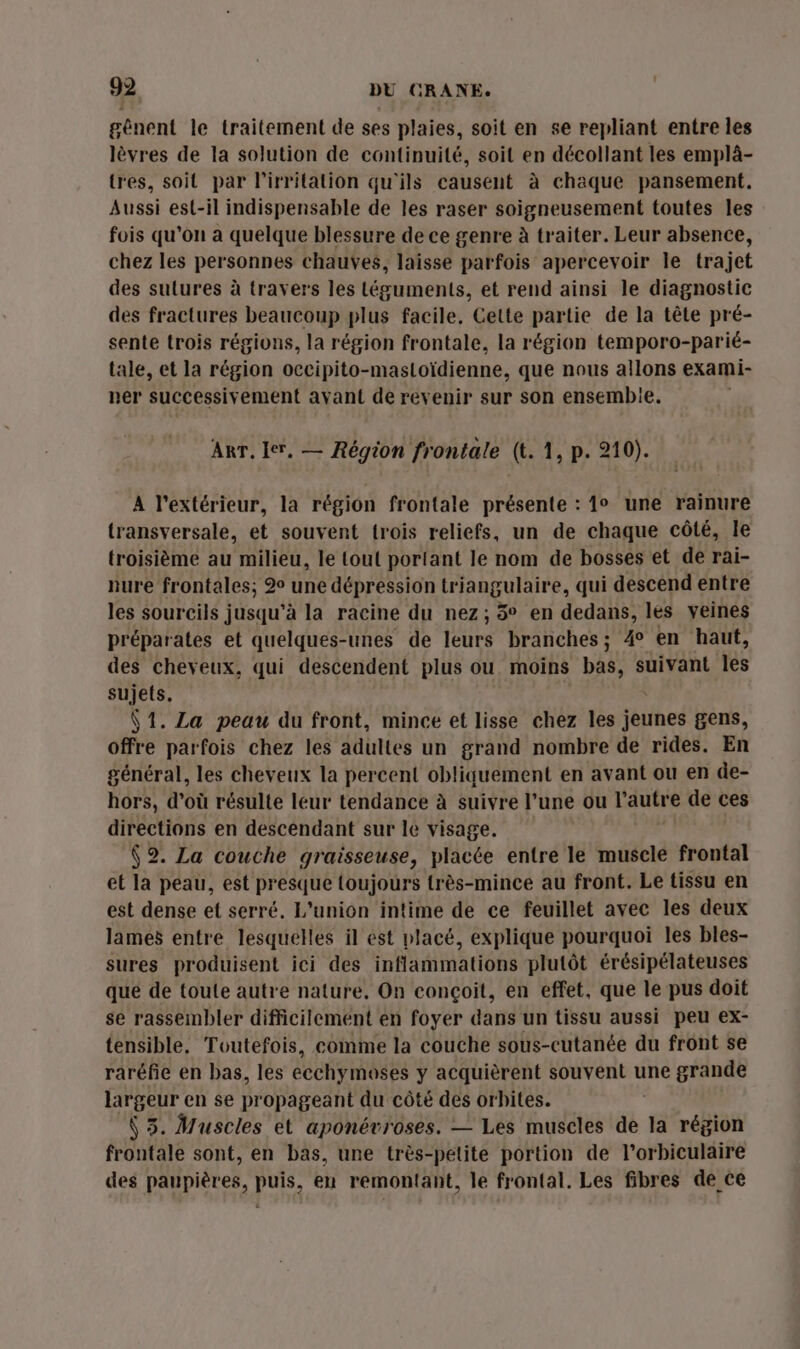 gênent le traitement de ses plaies, soit en se repliant entre les lèvres de la solution de continuité, soit en décollant les emplâ- tres, soit par l’irritation qu'ils causent à chaque pansement. Aussi est-il indispensable de les raser soigneusement toutes les fois qu'on a quelque blessure de ce genre à traiter. Leur absence, chez les personnes chauves, laisse parfois apercevoir le trajet des sulures à travers les téguments, et rend ainsi le diagnostic des fractures beaucoup plus facile, Cette partie de la tête pré- sente trois régions, la région frontale, la région temporo-parié- tale, et la région occipito-mastoïdienne, que nous allons exami- ner successivement ayant de revenir sur son ensembie. ART. ler. — Région frontale (t. 1, p. 210). A l'extérieur, la région frontale présente : 1° une rainure transversale, et souvent trois reliefs, un de chaque côté, le troisième au milieu, le tout portant le nom de bosses et de rai- nure frontales; 2° une dépression triangulaire, qui descend entre les sourcils jusqu'à la racine du nez; % en dedans, les veines préparates et quelques-unes de leurs branches; 4° en haut, des cheveux, qui descendent plus ou moins bas, s suivant les sujets, V1. La peau du front, mince et lisse chez les jeunes gens, offre parfois chez les adultes un grand nombre de rides. En général, les cheveux la percent obliquement en avant ou en de- hors, d'où résulte leur tendance à suivre l’une ou l'autre de ces directions en descendant sur le visage. (2. La couche graisseuse, placée entre le muscle frontal et la peau, est presque toujours très-mince au front. Le tissu en est dense et serré. L'union intime de ce feuillet avec les deux lames entre lesquelles il est placé, explique pourquoi les bles- sures produisent ici des inflammations plutôt érésipélateuses que de toute autre nature, On conçoit, en effet, que le pus doit se rassembler difficilement en foyer dans un tissu aussi peu ex- tensible. Toutefois, comme la couche sous-cutanée du front se raréfie en bas, les ecchymoses y acquièrent souvent une grande largeur en se propageant du côté des orbites. | Ÿ 5. Muscles et aponévroses. — Les muscles de la région frontale sont, en bas, une très-petite portion de l’orbiculaire des paupières, puis, en remontaht, le frontal. Les fibres de ce