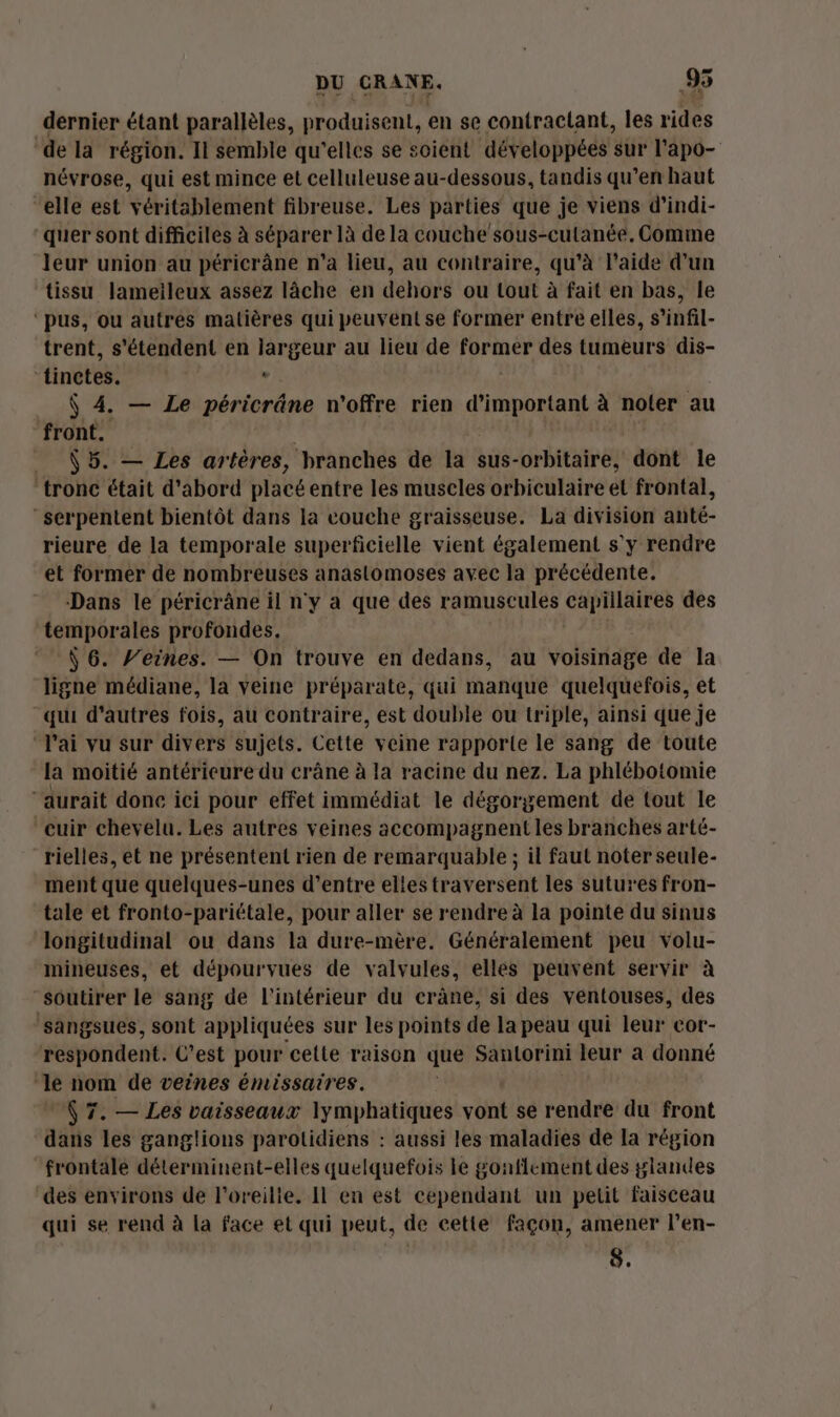 dernier étant parallèles, produisent, en se contractant, les rides de la région. Il semble qu'elles se soient développées sur l'apo- névrose, qui est mince et celluleuse au-dessous, tandis qu’en haut “elle est véritablement fibreuse. Les parties que je viens d’indi- quer sont difficiles à séparer là de la couche sous-cutanée, Comme leur union au péricrâne n’a lieu, au contraire, qu’à l’aide d’un tissu lameileux assez lâche en dehors ou tout à fait en bas, le ‘pus, ou autres matières qui peuvent se former entre elles, s’infil- trent, s'étendent en jargeur au lieu de former des tumeurs dis- ‘tinctes. . $ 4. — Le péricrâne n'offre rien d’important à noter au front. Ê5. — Les artères, branches de la sus-orbitaire, dont le ‘tronc était d’abord placé entre les muscles orbiculaire et frontal, -serpentent bientôt dans la couche graisseuse. La division anté- rieure de la temporale superficielle vient également s'y rendre et former de nombreuses anastomoses avec la précédente. Dans le péricrâne il n'y a que des ramuscules capillaires des temporales profondes. Par Ÿ 6. feines. — On trouve en dedans, au voisinage de la ligne médiane, la veine préparate, qui manque quelquefois, et qui d'autres fois, au contraire, est double ou triple, ainsi que je “J'ai vu sur divers sujets. Cette veine rapporte le sang de toute la moitié antérieure du crâne à la racine du nez. La phlébotomie “aurait done ici pour effet immédiat le dégorgement de tout le cuir chevelu. Les autres veines accompagnent les branches arté- rielles, et ne présentent rien de remarquable ; il faut noter seule- ment que quelques-unes d’entre elles traversent les sutures fron- tale et fronto-pariétale, pour aller se rendre à la pointe du sinus longitudinal ou dans la dure-mère. Généralement peu volu- mineuses, et dépourvues de valvules, elles peuvent servir à “soutirer le sang de l'intérieur du crâne, si des ventouses, des ‘sangsues, sont appliquées sur les points de la peau qui leur cor- respondent. C’est pour cette raison que Santorini leur a donné ‘le nom de veines émissaires. (7. — Les vaisseaux lymphatiques vont se rendre du front dans les ganglions parotidiens : aussi les maladies de la région frontale déterminent-elles quelquefois le gonflement des glandes des environs de l'oreilie. Il en est cependant un petit faisceau qui se rend à la face et qui peut, de cette façon, amener l’en- 8.