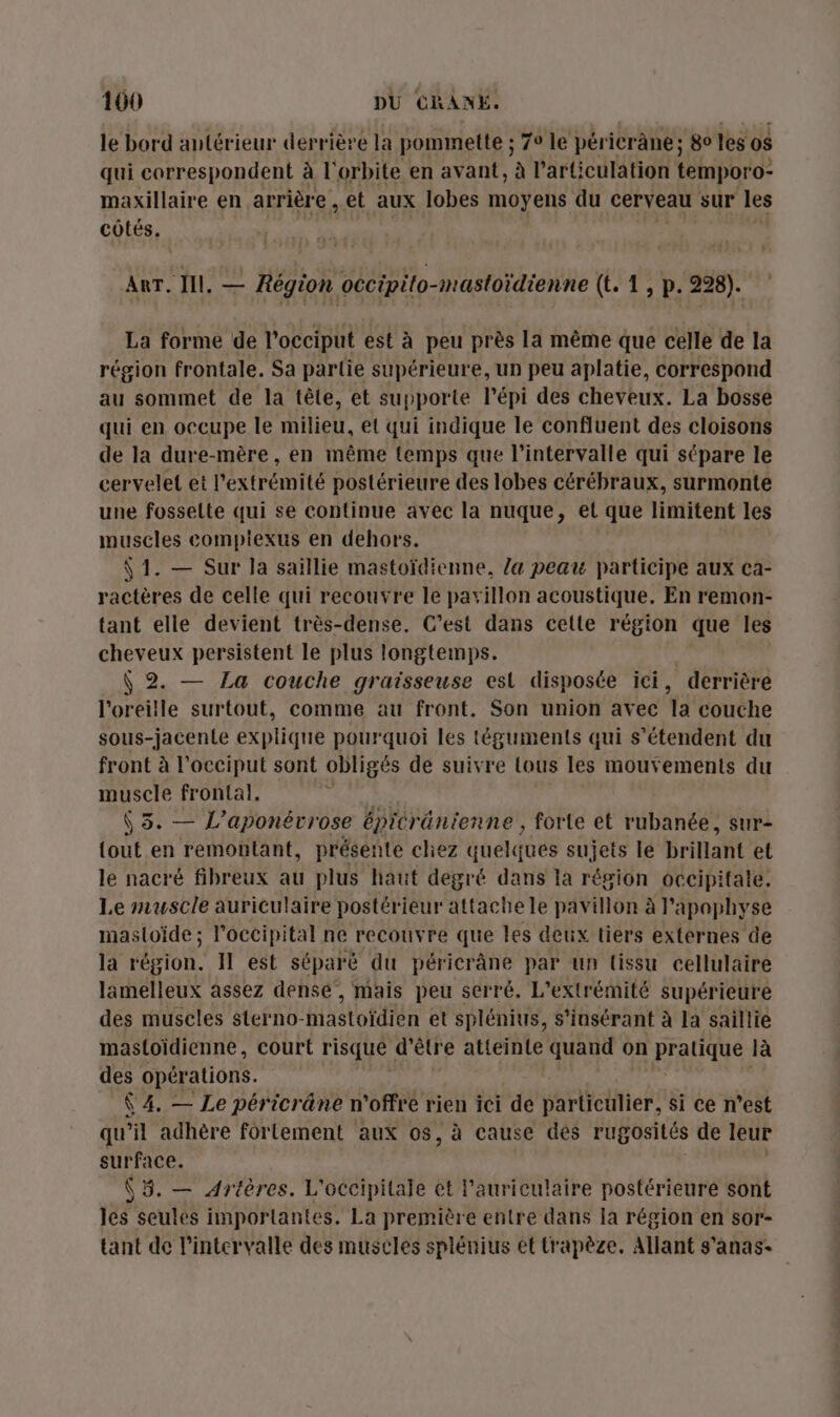 le bord antérieur derrière la pommette ; 7° le péricrâne; 80 les o$ qui correspondent à l'orbite en avant, à l'articulation temporo- maxillaire en arrière , et aux lobes moyens du cerveau sur les côtés. Arr. Ill. _ Région occipito-mastoïdienne (t. 1, p. 228). La forme de l’occiput est à peu près la même que celle de la région frontale. Sa partie supérieure, un peu aplatie, correspond au sommet de la tête, et supporte l’épi des cheveux. La bosse qui en occupe le milieu, et qui indique le confluent des cloisons de la dure-mère , en même {temps que l'intervalle qui sépare le cervelet et l'extrémité postérieure des lobes cérébraux, surmonte une fosselte qui se continue avec la nuque, et que limitent les muscles compiexus en dehors. Ÿ 1. — Sur la saillie mastoïdienne, la peau participe aux ca- ractères de celle qui recouvre le pavillon acoustique. En remon- tant elle devient très-dense. C’est dans celle région que les cheveux persistent le plus longtemps. \ 2. — La couche graisseuse est disposée ici, derrière l'oreille surtout, comme au front. Son union avec la couche sous-jacente explique pourquoi les téguments qui s'étendent du front à l'occiput sont obligés de suivre tous les mouvements du muscle frontal. | ÿ 5. — L'aponérrose épicränienne , forte et rubanée, sur- {out en remontant, présente chez quelques sujets le brillant et le nacré fibreux au plus haut degré dans Ia région occipifale. Le muscle auriculaire postérieur attache le pavillon à lapaphyse mastoïde; l’occipital ne recouvre que les deux tiers externes de la région. Il est séparé du péricrâne par un tissu cellulaire lamelleux assez dense, mais peu serré. L’extrémité supérieure des muscles sterno-mastoïdien et splénius, s’insérant à la saillie mastoïdienne, court risque d'être atteinte quand on pratique à des opérations. Ÿ 4. — Le péricrâne n'offre rien ici de tarthetfien: si ce n’est qu’il adhère fortement aux os, à cause dés rugosités de leur surface. (5. — Artères. L'occipitale et l'auriculaire postérieure sont les seules importantes. La première entre dans la région en sor- tant de l'intervalle des muscles splénius et trapèze. Allant s'anas-