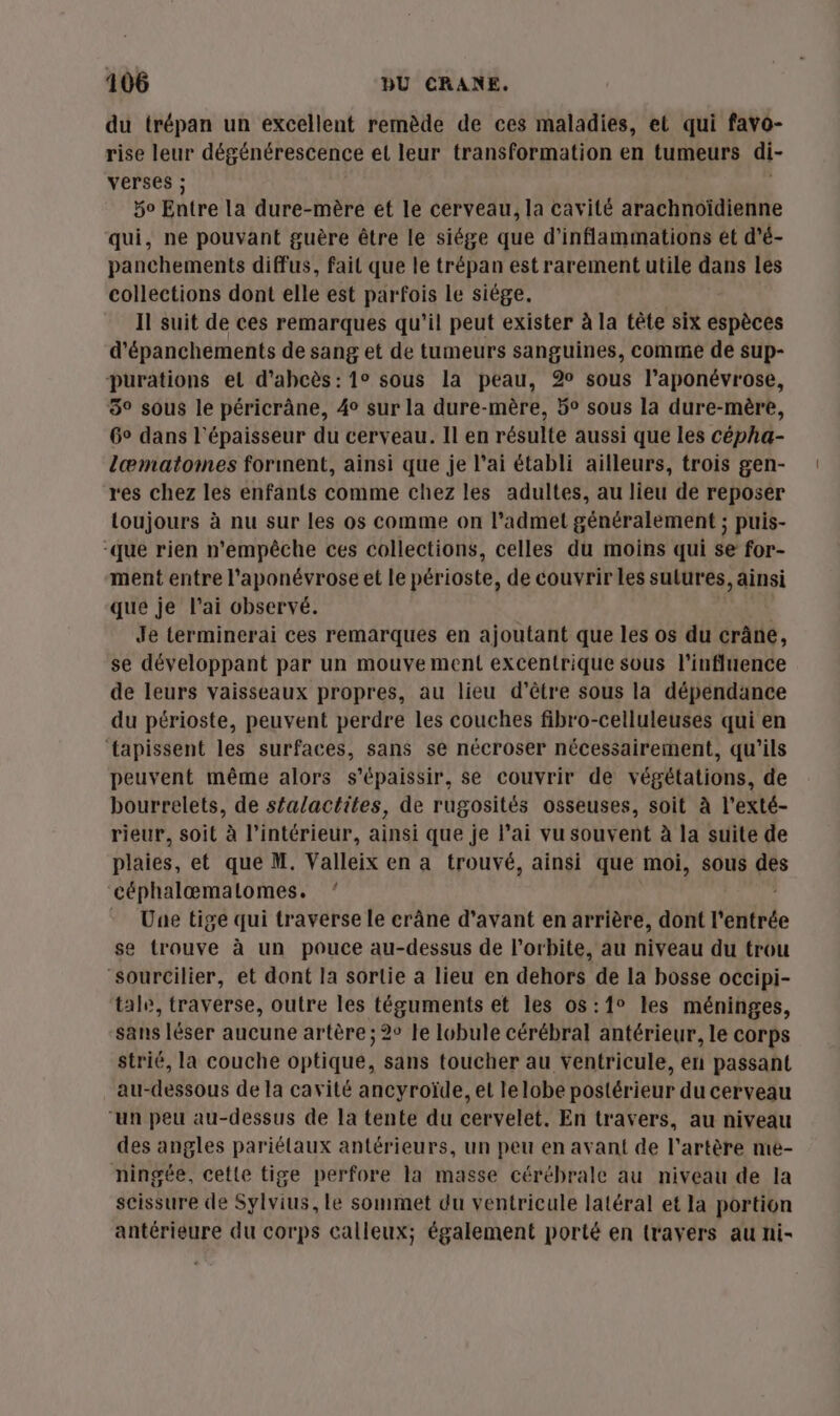 du trépan un excellent remède de ces maladies, et qui favo- rise leur dégénérescence et leur transformation en tumeurs di- verses ; 5o Entre la dure-mère et le cerveau, la cavité arachnoïdienne qui, ne pouvant guère être le siége que d'inflammations ét d'é- panchements diffus, fait que le trépan est rarement utile dans les collections dont elle est parfois Le siège. Il suit de ces remarques qu’il peut exister à la tête six espèces d'épanchements de sang et de tumeurs sanguines, comme de sup- purations el d’ahcès: 1° sous la peau, 2% sous l’aponévrose, 3° sous le péricrâne, 4° sur la dure-mère, 5° sous la dure-mère, 6° dans l'épaisseur du cerveau. Il en résulte aussi que les cépha- læmatomes forment, ainsi que je l’ai établi ailleurs, trois gen- res chez les enfants comme chez les adultes, au lieu de reposer toujours à nu sur les os comme on l’admet généralement ; puis- “Qué rien n'empêche ces collections, celles du moins qui se for- ment entre l’'aponévrose et le périoste, de couvrir les sutures, ainsi que je l'ai observé. Je terminerai ces remarques en ajoutant que les os du crâne, se développant par un mouve ment excentrique sous l'influence de leurs vaisseaux propres, au lieu d’être sous la dépendance du ptrioste, peuvent perdre les couches fibro-celluleuses qui en ‘tapissent les surfaces, sans se nécroser nécessairement, qu'ils peuvent même alors s’épaissir, se couvrir de végétations, de bourrelets, de séalactites, de rugosités osseuses, soit à l’exté- rieur, soit à l’intérieur, ainsi que je l'ai vu souvent à la suite de plaies, et que M. Valleix en a trouvé, ainsi que moi, sous de céphalæœmalomes. ‘ Une tige qui traverse le crâne d'avant en arrière, dont l'entrée se trouve à un pouce au-dessus de l'orbite, au niveau du trou “sourcilier, et dont la sortie a lieu en dehors de la bosse occipi- tale, traverse, outre les téguments et les os:1° les méninges, sans léser aucune artère ; 2° le lobule cérébral antérieur, le corps strié, la couche optique, sans toucher au ÿYentricule, en passant au-dessous de la cavité ancyroïde, et le lobe postérieur du cerveau “un peu au-dessus de la tente du cervelet. En travers, au niveau des angles pariélaux antérieurs, un peu en avant de l'artère me- ningée, cette tige perfore la masse cérébrale au niveau de la scissure de Sylvius, le sommet du ventricule latéral et la portion antérieure du corps calleux; également porté en trayers au ni-