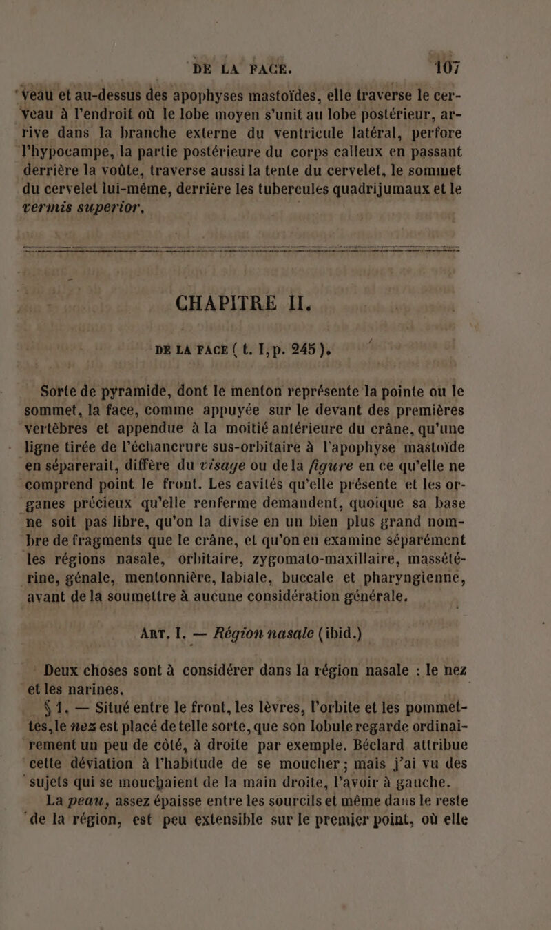 ‘veau et au-dessus des apophyses mastoïdes, elle traverse le cer- Yeau à l'endroit où le lobe moyen s’unit au lobe postérieur, ar- rive dans la branche externe du ventricule latéral, perfore T'hypocampe, la partie postérieure du corps calleux en passant derrière la voûte, traverse aussi la tente du cervelet, le sommet du cervelet lui-même, derrière les tubercules quadrijumaux et le vermis superior, CHAPITRE II. DE LA FACE ( t. I,p. 245), Sorte de pyramide, dont le menton représente la pointe ou le sommet, la face, comme appuyée sur le devant des premières vertèbres et appendue à la moitié antérieure du crâne, qu’une ligne tirée de l’échancrure sus-orbitaire à l'apophyse mastoïde en séparerail, diffère du visage ou de la figure en ce qu'elle ne comprend point le front. Les cavilés qu’elle présente et les or- ganes précieux qu'elle renferme demandent, quoique sa base ne soit pas libre, qu'on la divise en un bien plus grand nom- bre de fragments que le crâne, el qu'on en examine séparément les régions nasale, orbitaire, zygomalo-maxillaire, massété- rine, génale, mentonnière, labiale, buccale et pharyngienne, avant de la soumettre à aucune considération générale, ART, I, — Région nasale (ibid.) * Deux choses sont à considérer dans la région nasale : le nez et les narines. | À 1. — Situé entre le front, les lèvres, l'orbite et les pommet- tes, le nez est placé de telle sorte, que son lobule regarde ordinai- rement un peu de côté, à droite par exemple. Béclard attribue cette déviation à l'habitude de se moucher; mais j’ai vu des “sujets qui se mouchaient de la main droite, l'avoir à gauche. La peau, assez épaisse entre les sourcils et même daris le reste de la région, est peu extensible sur le premier point, où elle