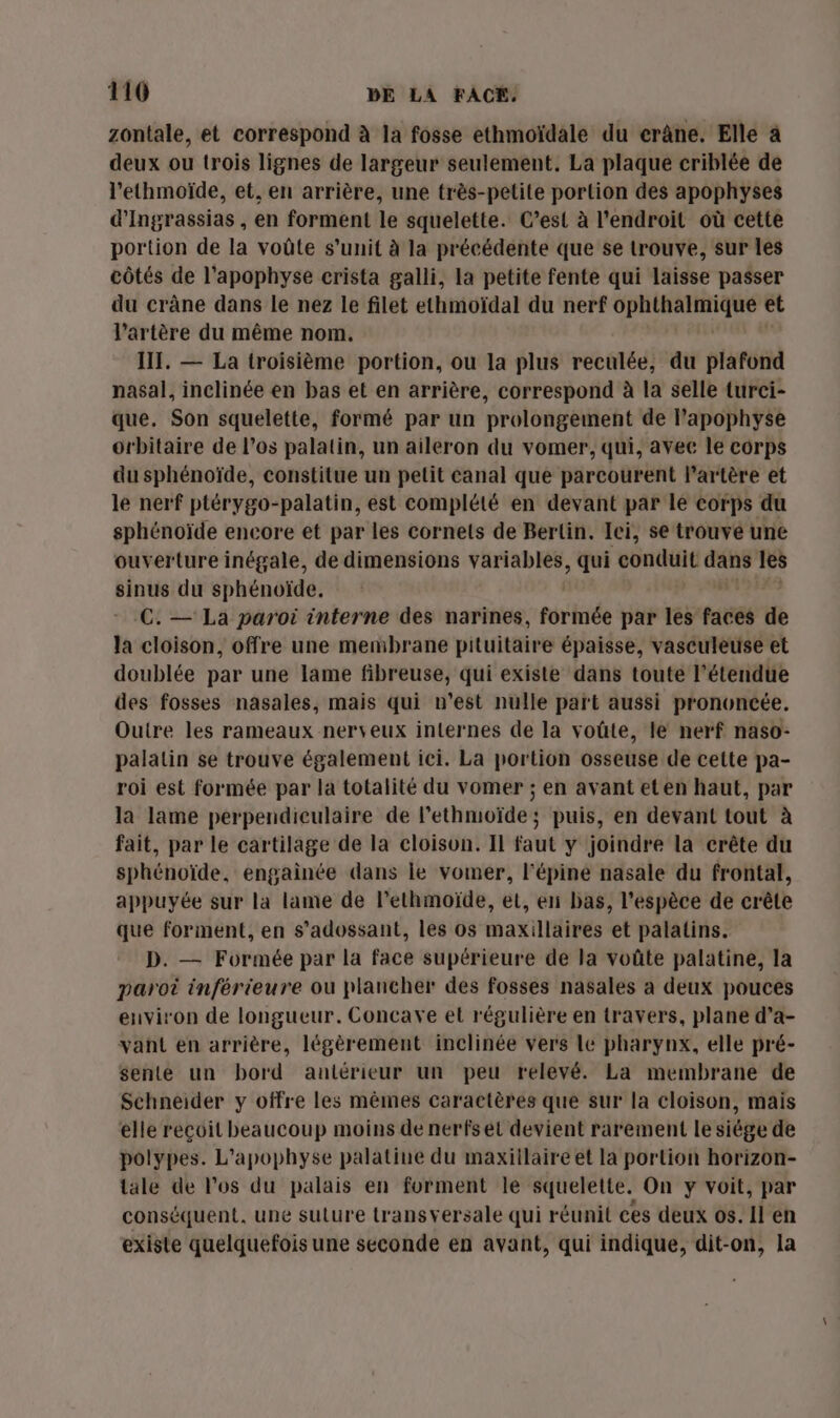 zontale, et correspond à la fosse ethmoïdale du erâne. Elle à deux ou trois lignes de largeur seulement. La plaque criblée de l’ethmoïde, et, en arrière, une très-petite portion des apophyses d’Ingrassias, en forment le squelette. C’est à l'endroit où cette portion de la voûte s’unit à la précédente que se trouve, sur les côtés de l’apophyse crista galli, la petite fente qui laisse passer du crâne dans le nez le filet ethmoïdal du nerf rompre à et l'artère du même nom. III. — La troisième portion, ou la plus reculée, du plafond nasal, inclinée en bas et en arrière, correspond à la selle turci- que, Son squelette, formé par un prolongement de Papophyse orbitaire de l’os palatin, un aileron du vomer, qui, avec le corps du sphénoïde, constitue un petit canal que parcourent l'artère et le nerf ptérygo-palatin, est complété en devant par le corps du sphénoïde encore et par les cornets de Bertin. Ici, se trouvé une ouverture inégale, de dimensions variables, qui conduit Mc les sinus du sphénoïde. C. — La paroi interne des narines, formée par les faces de la cloison, offre une membrane pituitaire épaisse, vasculeuse et doublée par une lame fibreuse, qui existe dans toute l'étendue des fosses nasales, mais qui n’est nulle part aussi prononcée. Outre les rameaux nerveux internes de la voûte, le nerf naso- palatin se trouve également ici. La portion osseuse de cette pa- roi est formée par la totalité du vomer ; en avant eten haut, par la lame perpendiculaire de l’ethmoïde ; puis, en devant tout à fait, par le cartilage de la cloison. Il faut y joindre la crête du sphénoïde, engainée dans le vomer, l'épiné nasale du frontal, appuyée sur la lame de l’ethmoïde, et, en bas, l'espèce de crête que forment, en s'adossant, les os maxillaires et palatins. D. — Formée par la face supérieure de la voûte palatine, la paroi inférieure ou plancher des fosses nasales a deux pouces environ de longueur. Concave et régulière en travers, plane d’a- vant en arrière, légèrement inclinée vers le pharynx, elle pré- sente un bord antérieur un peu relevé. La membrane de Schneider y offre les mêmes caractères que sur la cloison, mais elle reçoit beaucoup moins de nerfs el devient rarement le siége de polypes. L'apophyse palatine du maxillaire et la portion horizon- tale de los du palais en forment le squelette. On y voit, par conséquent. une suture transversale qui réunit ces deux os. Il en existe quelquefois une seconde en avant, qui indique, dit-on, la