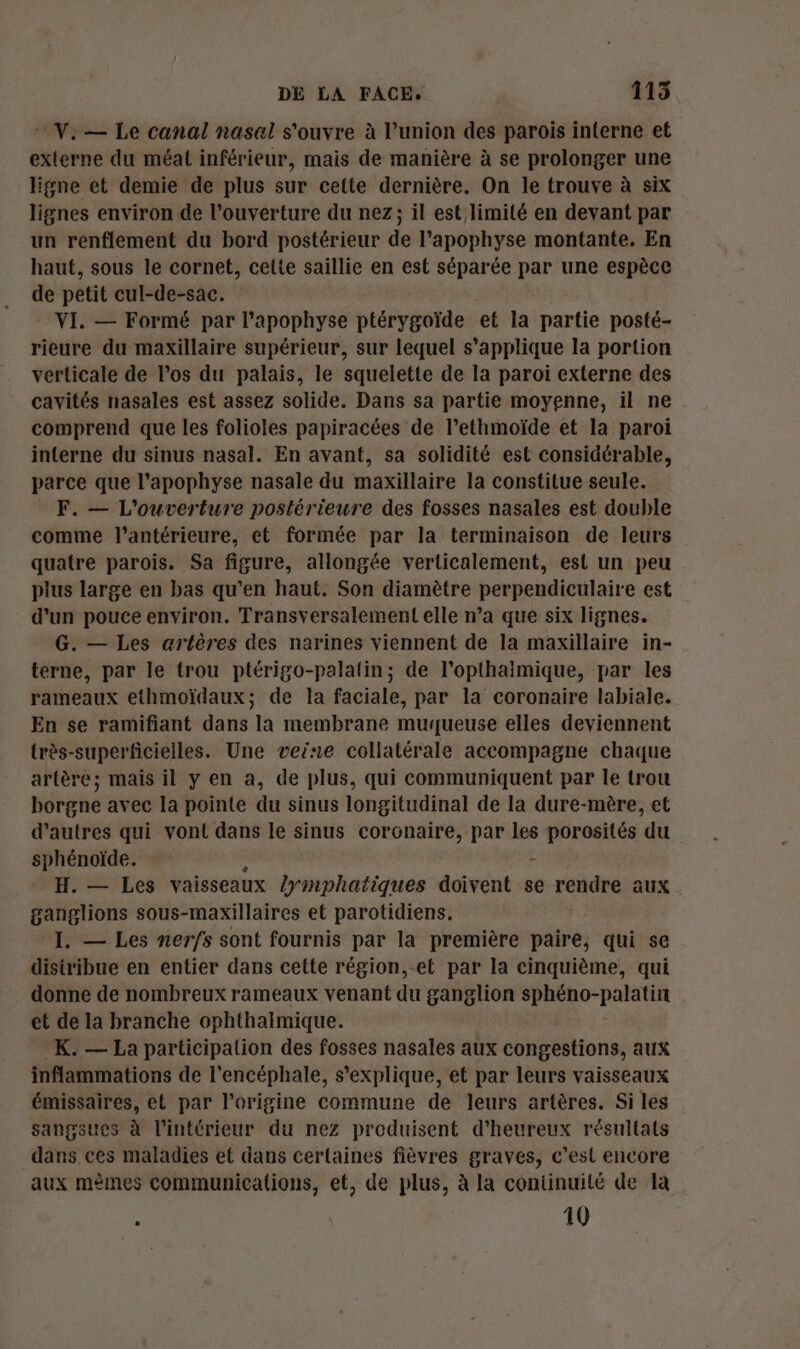 V. — Le canal nasal s'ouvre à l’union des parois inerne et externe du méat inférieur, mais de manière à se prolonger une ligne et demie de plus sur cette dernière. On le trouve à six lignes environ de l'ouverture du nez; il est limité en devant par un renflement du bord postérieur de l’apophyse montante. En haut, sous le cornet, cette saillie en est séparée par une espèce de petit cul-de-sac. VI. — Formé par l’apophyse ptérygoïde et la partie posté- rieure du maxillaire supérieur, sur lequel s'applique la portion verticale de l'os du palais, le squelette de la paroi externe des cavités nasales est assez solide. Dans sa partie moyenne, il ne comprend que les folioles papiracées de l’ethmoïde et la paroi interne du sinus nasal. En avant, sa solidité est considérable, parce que l’apophyse nasale du maxillaire la constitue seule. F. — L'ouverture postérieure des fosses nasales est double comme l’antérieure, et formée par la terminaison de leurs quatre parois. Sa figure, allongée verticalement, est un peu plus large en bas qu’en haut. Son diamètre perpendiculaire est d’un pouce environ. Transversalement elle n’a que six lignes. G. — Les artères des narines viennent de la maxillaire in- terne, par le trou ptérigo-palatin; de l’opthaimique, par les rameaux ethmoïdaux; de la faciale, par la coronaire labiale. En se ramifiant dans la membrane muqueuse elles deviennent très-superficieiles. Une veine collatérale accompagne chaque artère; mais il y en a, de plus, qui communiquent par le trou borgne avec la pointe du sinus longitudinal de la dure-mère, et d’autres qui vont dans le sinus coronaire, par les porosités ‘du sphénoïde. - H.— Les vaisseaux sara doivent se rendre aux ganglions sous-maxillaires et parotidiens. I. — Les nerfs sont fournis par la première paire, qui se distribue en entier dans cette région,-et par la cinquième, qui donne de nombreux rameaux venant du ganglion Po pain et de la branche ophthalmique. _K. — La participation des fosses nasales aux congestions, aux inflammations de l'encéphale, s'explique, et par leurs vaisseaux émissaires, et par l’origine commune de leurs artères. Si les sangsues à l’intérieur du nez produisent d’heureux résultats dans ces maladies et dans cerlaines fièvres graves, c'est encore aux mêmes communications, et, de plus, à la continuité de la - 10