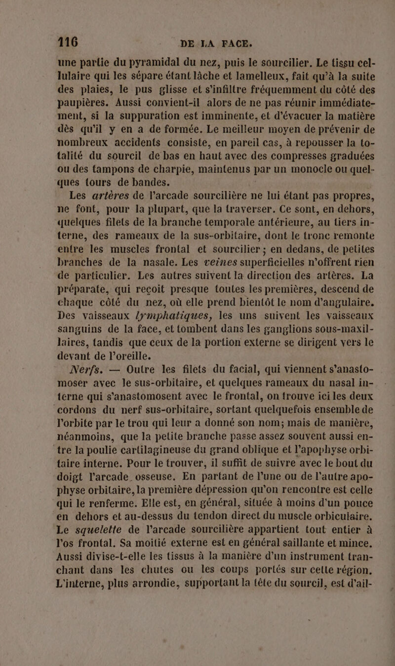 une partie du pyramidal du nez, puis le sourcilier. Le tissu cel- lulaire qui les sépare étant lâche et lamelleux, fait qu’à la suite des plaies, le pus glisse et s’infiltre fréquemment du côté des paupières. Aussi convient-il alors de ne pas réunir immédiate- ment, si la suppuration est imminente, et d’évacuer la matière dès qu'il y en a de formée. Le meilleur moyen de prévenir de nombreux accidents consiste, en pareil cas, à repousser la to- talilé du sourcil de bas en haut avec des compresses graduées ou des tampons de charpie, maintenus par un monocle ou quel- ques {ours de bandes. Les artères de l’arcade sourcilière ne lui étant pas propres, ne font, pour la plupart, que la traverser. Ce sont, en dehors, quelques filets de la branche temporale antérieure, au tiers in- terne, des rameaux de la sus-orbitaire, dont le tronc remonte entre les muscles frontal et sourcilier ; en dedans, de petites branches de la nasale. Les veines superficielles n’offrent rien de particulier. Les autres suivent la direction des artères. La préparate, qui reçoit presque toutes les premières, descend de chaque côté du nez, où elle prend bientôt le nom d’angulaire. Des vaisseaux /ymphatiques, les uns suivent les vaisseaux sanguins de la face, et tombent dans les ganglions sous-maxil- laires, tandis que ceux de la portion externe se dirigent vers le devant de l’oreille. Nerfs. — Outre les filets du facial, qui viennent s’anasto- moser avec le sus-orbitaire, et quelques rameaux du nasal in- terne qui s'anastomosent avec le frontal, on trouve ici les deux cordons du nerf sus-orbitaire, sortant quelquefois ensemble de l'orbite par le trou qui leur a donné son nom; mais de manière, néanmoins, que la petite branche passe assez souvent aussi en- tre la poulie cartilagineuse du grand oblique et l’apophyse orbi- taire interne. Pour le trouver, il suffit de suivre avec le bout du doigt l’arcade_ osseuse. En partant de l’une ou de l'autre apo- physe orbilaire, la première dépression qu’on rencontre est celle qui le renferme. Elle est, en général, située à moins d'un pouce en dehors et au-dessus du tendon direct du muscle orbicuiaire. Le squelette de l’arcade sourcilière appartient tout entier à l'os frontal. Sa moitié externe est en général saillante et mince. Aussi divise-t-elle Les tissus à la manière d'un instrument tran- chant dans les chutes ou les coups portés sur celle région, L'interne, plus arrondie, supportant la tête du sourcil, est d'ail-