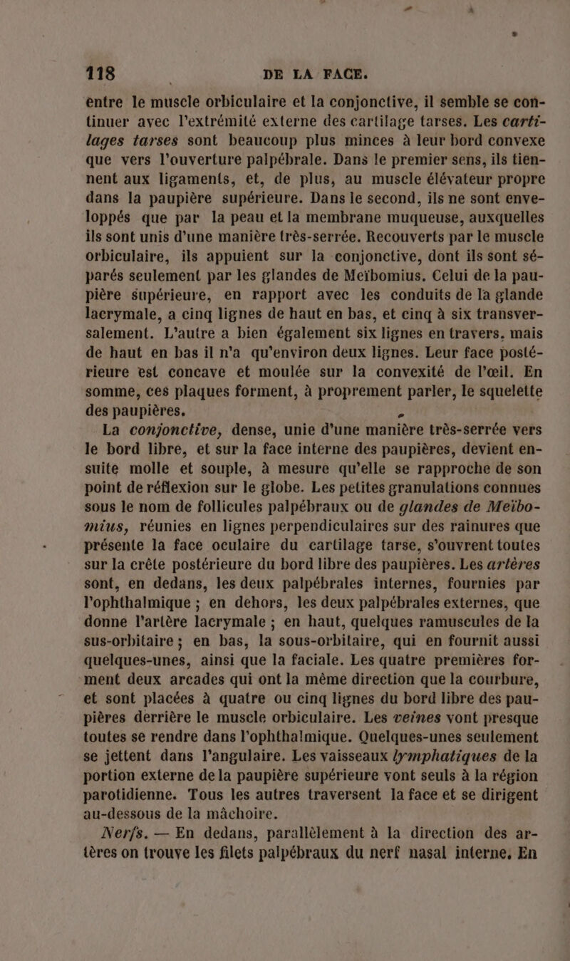 entre le muscle orbiculaire et la conjonctive, il semble se con- tinuer avec l'extrémité externe des cartilage tarses. Les carti- lages tarses sont beaucoup plus minces à leur bord convexe que vers l'ouverture palpébrale. Dans le premier sens, ils tien- nent aux ligaments, et, de plus, au musele élévateur propre dans la paupière supérieure. Dans le second, ils ne sont enve- loppés que par la peau et la membrane muqueuse, auxquelles ils sont unis d’une manière très-serrée. Recouverts par le muscle orbiculaire, ils appuient sur la conjonctive, dont ils sont sé- parés seulement par les glandes de Meïbomius. Celui de la pau- pière supérieure, en rapport avec les conduits de la glande lacrymale, a cinq lignes de haut en bas, et cinq à six transver- salement. L'autre a bien également six lignes en travers. mais de haut en bas il n'a qu'environ deux lignes. Leur face posté- rieure est concave et moulée sur la convexité de l'œil. En somme, ces plaques forment, à proprement parler, le squelette des paupières. d. La conjonctive, dense, unie d’une manière très-serrée vers le bord libre, et sur la face interne des paupières, devient en- suite molle et souple, à mesure qu’elle se rapproche de son point de réflexion sur le globe. Les petites granulations connues sous le nom de follicules palpébraux ou de glandes de Meïbo- mius, réunies en lignes perpendiculaires sur des rainures que présente la face oculaire du cartilage tarse, s'ouvrent toutes sur la crête postérieure du bord libre des paupières. Les artères sont, en dedans, les deux palpébrales internes, fournies par l’ophthalmique ; en dehors, les deux palpébrales externes, que donne l'artère lacrymale ; en haut, quelques ramuseules de la sus-orbitaire ; en bas, la sous-orbitaire, qui en fournit aussi quelques-unes, ainsi que la faciale. Les quatre premières for- ment deux arcades qui ont la mème direction que la courbure, et sont placées à quatre ou cinq lignes du bord libre des pau- pières derrière le muscle orbiculaire. Les veines vont presque toutes se rendre dans l'ophthalmique. Quelques-unes seulement se jettent dans l’angulaire. Les vaisseaux /ymphatiques de la portion externe de la paupière supérieure vont seuls à la région parotidienne. Tous les autres traversent la face et se dirigent au-dessous de la mâchoire. Nerjs. — En dedans, parallèlement à La direction des ar- tères on trouve les filets palpébraux du nerf nasal interne, En