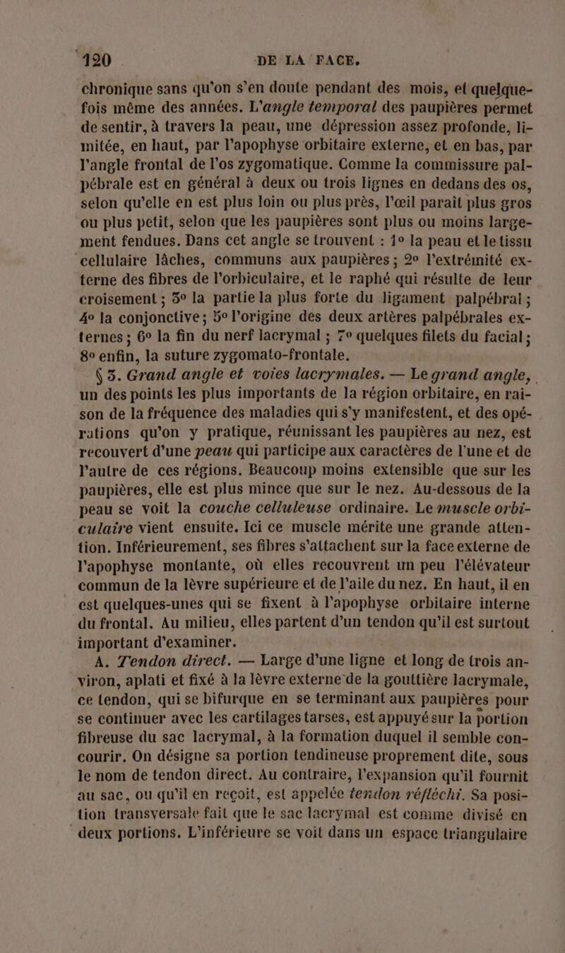 chronique sans qu’on s’en doute pendant des mois, et quelque- fois même des années. L’angle temporal des paupières permet de sentir, à travers la peau, une dépression assez profonde, li- mitée, en haut, par l’apophyse orbitaire externe, et en bas, par l'angle frontal de l'os zygomatique. Gomme la commissure pal- pébrale est en général à deux ou trois lignes en dedans des os, selon qu’elle en est plus loin ou plus près, l'œil paraît plus gros ou plus petit, selon que les paupières sont plus ou moins large- ment fendues. Dans cet angle se trouvent : 1° la peau et letissu cellulaire Jâches, communs aux paupières ; 2° l'extrémité ex- terne des fibres de l’orbiculaire, et le raphé qui résulte de leur croisement ; 5° la partie la plus forte du ligament palpébraiï ; 4e la conjonctive ; 5° l’origine des deux artères palpébrales ex- ternes ; 6° la fin du nerf lacrymal ; 7e quelques filets du facial ; 8 enfin, la suture zygomato-frontale. (3. Grand angle et votes lacrymales. — Le grand angle, un des points les plus importants de Ja région orbitaire, en rai- son de la fréquence des maladies qui s'y manifestent, et des opé- rations qu'on y pratique, réunissant les paupières au nez, est recouvert d'une peau qui participe aux caractères de l'une et de l’autre de ces régions. Beaucoup moins extensible que sur les paupières, elle est plus mince que sur le nez. Au-dessous de la peau se voit la couche celluleuse ordinaire. Le muscle orbi- culaire vient ensuite. Ici ce muscle mérite une grande atten- tion. Inférieurement, ses fibres s’attachent sur la face externe de l’'apophyse montante, où elles recouvrent un peu l'élévateur commun de la lèvre supérieure et de l'aile du nez. En haut, il en est quelques-unes qui se fixent à l'apophyse orbitaire interne du frontal. Au milieu, elles partent d’un tendon qu'il est surtout important d'examiner. A. Tendon direct. — Large d’une ligne et long de trois an- viron, aplati et fixé à la lèvre externe de la gouttière lacrymale, ce tendon, qui se bifurque en se terminant aux paupières pour se continuer avec les cartilages tarses, est appuyésur la portion fibreuse du sac lacrymal, à la formation duquel il semble con- courir, On désigne sa portion tendineuse proprement dite, sous le nom de tendon direct. Au contraire, l'expansion qu'il fournit au sac, ou qu'il en reçoit, est appelée fendon réfléchi. Sa posi- tion transversale fait que le sac lacrymal est comme divisé en deux portions. L'inférieure se voit dans un espace triangulaire