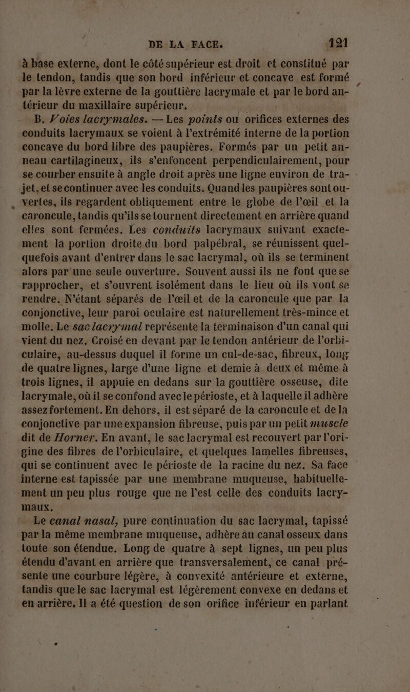 à base externe, dont le côté supérieur est droit et constitué par le tendon, tandis que son bord inférieur et concave est formé par la lèvre externe de la gouttière lacrymale et par le bord an- térieur du maxillaire supérieur. B. Voies lacrymales. — Les points ou Oviich externes #08 conduits lacrymaux se voient à l'extrémité interne de la portion concavye du bord libre des paupières. Formés par un petit an- neau cartilagineux, ils s’enfoncent perpendiculairement, pour se courber ensuite à angle droit après une ligne environ de tra- jet.el secontinuer avec les conduits. Quandles paupières sont ou- vertes, ils regardent obliquement entre le globe de l’œil et la caroncule, tandis qu'ils se tournent directement en arrière quand elles sont fermées. Les conduits lacrymaux suivant exacle- ment la portion droite du bord palpébral, se réunissent quel- quefois avant d'entrer dans le sac lacrymal, où ils se terminent alors par'une seule ouverture. Souvent aussi ils ne font que se rapprocher, et s'ouvrent isolément dans le lieu où ils vont se rendre. N'étant séparés de l'œil et de la caroncule que par la conjonctive, leur paroi oculaire est naturellement très-mince et molle. Le sac lacrymal représente la terminaison d’un canal qui vient du nez. Croisé en devant par le tendon antérieur de lorbi- culaire, au-dessus duquel il forme un cul-de-sac, fibreux, long de quatre lignes, large d’une ligne et demie à deux et même à trois lignes, il appuie en dedans sur la gouttière osseuse, dite lacrymale, où il se confond avecle périoste, et à laquelle il adhère assez fortement. En dehors, il est séparé de la caroncule et dela conjonetive par une expansion fibreuse, puis par un petit #uwscle dit de Zorner. En avant, le sac lacrymal est recouvert par l'ori- gine des fibres de l'orbiculaire, et quelques lamelles fibreuses, qui se continuent avec le pér ioste de la racine du nez. Sa face interne est tapissée par une membrane muqueuse, habituelle- -ment un peu plus rouge que ne l’est celle des conduits lacry- maux, Le canal nasal, pure continuation du sac lacrymal, tapissé par la même membrane muqueuse, adhère âu canal osseux dans toute son étendue. Long de quatre à sept lignes, un peu plus étendu d'avant en arrière que transversalement, ce canal pré- sente une courbure légère, à convexité antérieure et externe, tandis que le sac lacrymal est légèrement convexe en dedans et en arrière, Il a été question de son orifice inférieur en parlant