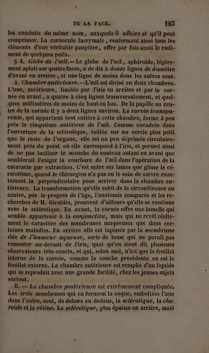 les conduits du même nom, auxquels il adhère et qu'il peut comprimer. La caroncule lacrymale , renfermant ainsi tous les éléments d'une véritable paupière, offre par fois aussi le rudi- ment de quelques poils. $ 4. Globe de l’œil.—Le globe de l'œil , sphéroïde, légère- ment aplati sur quatre faces, a de dix à douze lignes de diamètre d'avant en arrière , et une ligne de moins dans les autres sens. A. Chambre antérieure.—L'œil est divisé en deux chambres. L'une, antérieure, limitée par l'iris en arrière et par la cor- née en avant, a quatre à cinq lignes transversalement, et quel- ques millimètres de moins de hauten bas. De la papille au cen- tre de la cornée il y a deux lignes environ. La corvée transpa- rente, qui appartient tout entière à cette chambre, forme à peu près le cinquième antérieur de l'œil. Comme encadrée dans l'ouverture de la sclérotique, taillée sur un cercle plus petil que le reste de l'organe, elle est un peu déprimée circulaire- ment près du point où elle correspond à l'iris, et permet ainsi de ne pas incliner le manche du couteau autant en avant que semblerait l'exiger la courbure de l’œil dans l'opération de la cataracte par extraction. C’est entre ses lames que glisse le cé- ratotôme, quand le chirurgien n’a pas eu le soin de suivre exac- lement la perpendiculaire pour arriver dans la chambre an- térieure. La transformation qu’elle subit de la circonférence au centre, par le progrès de l’âge, l'anatomie comparée et les re- cherches de M. Giraldès, prouvent d’ailleurs qu’elle se continue avec la sclérotique. En avant, la cornée offre une lamelle qui semble appartenir à la conjonctive, mais qui ne revêt réelle- ment le caractère des membranes muqueuses que dans cer- taines maladies. En arrière elle est tapissée par la membrane dite de l'humeur aqueuse, sorte de lame qui ne paraît pas remonter au-devant de l'iris, quoi qu’en aient dit plusieurs observateurs très-exacts, et qui, selon moi, n’est que le feuillet interne de la cornée, comme la couche précédente en est le feuillet externe. La chambre antérieure est remplie d’un liquide qui se reproduit avec une grande facilité, chez les jeunes sujets surtout. B. — La chambre postérieure est extrêmement compliquée. Les (rois membranes qui en forment la coque, emboîtées l’une dans l’autre, sont, de dehors en dedans, la sclérotique, la cho- roide et la rétine. La sclérotique, plus épaisse en arrière, mais