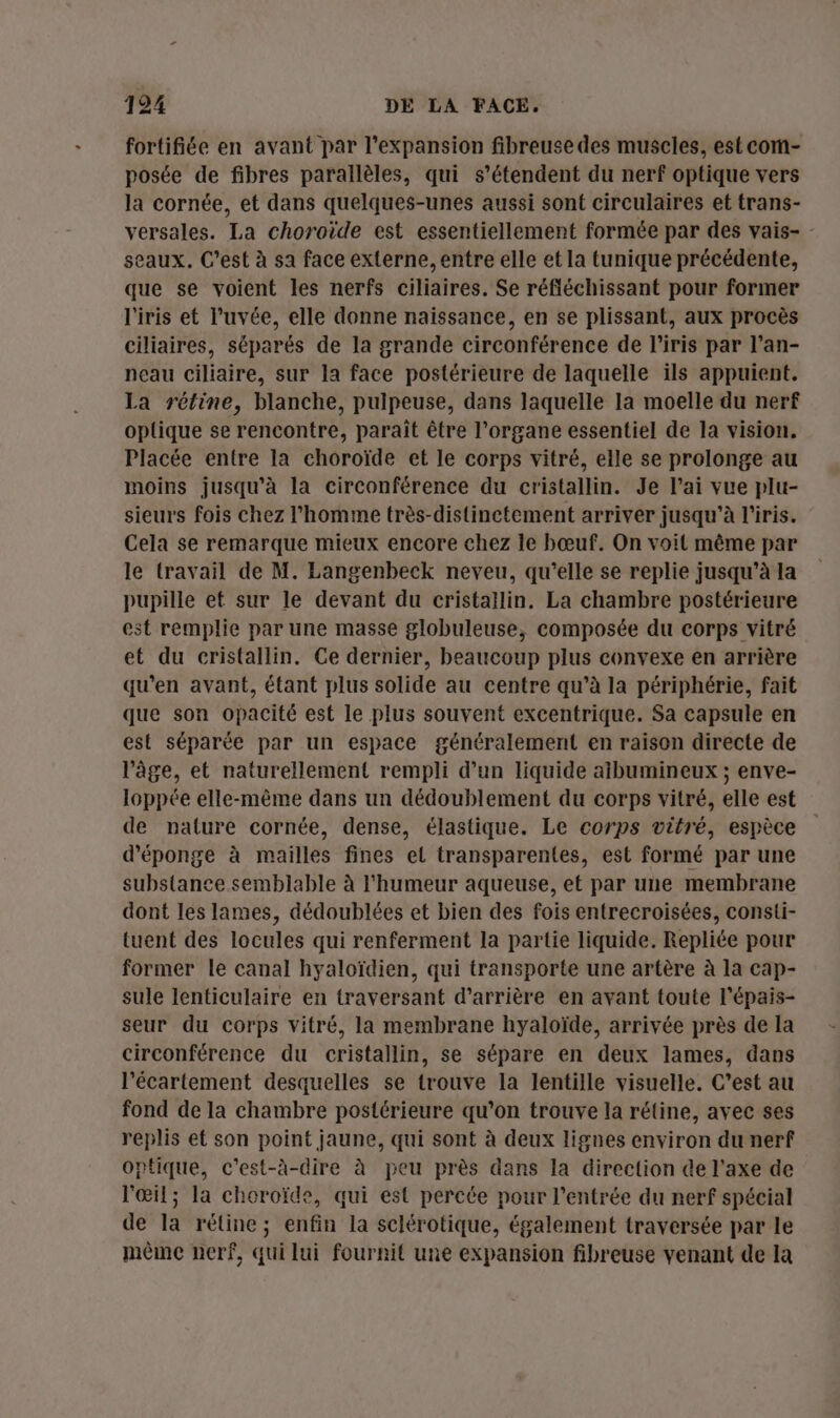 fortifiée en avant par l'expansion fibreuse des muscles, est com- posée de fibres parallèles, qui s'étendent du nerf optique vers la cornée, et dans quelques-unes aussi sont circulaires et trans- versales. La choroide est essentiellement formée par des vais- - seaux. C’est à sa face externe, entre elle et la tunique précédente, que se voient les nerfs ciliaires. Se réfléchissant pour former l'iris et l’uvée, elle donne naissance, en se plissant, aux procès ciliaires, séparés de la grande circonférence de l'iris par l’an- neau ciliaire, sur la face postérieure de laquelle ils appuient. La rétine, blanche, pulpeuse, dans laquelle la moelle du nerf optique se rencontre, paraît être l'organe essentiel de la vision. Placée entre la choroïde et le corps vitré, elle se prolonge au moins jusqu'à la circonférence du cristallin. Je l'ai vue plu- sieurs fois chez l’homme très-distinetement arriver jusqu’à l'iris. Cela se remarque mieux encore chez le bœuf. On voit même par le travail de M. Langenbeck neveu, qu’elle se replie jusqu'à la pupille et sur le devant du cristaïlin. La chambre postérieure est remplie par une masse globuleuse, composée du corps vitré et du cristallin. Ce dernier, beaucoup plus convexe en arrière qu'en avant, étant plus solide au centre qu’à la périphérie, fait que son opacité est le plus souvent excentrique. Sa capsule en est séparée par un espace généralement en raison directe de l’âge, et naturellement rempli d’un liquide aibumineux ; enve- loppée elle-même dans un dédoublement du corps vitré, elle est de nature cornée, dense, élastique. Le corps vitré, espèce d'éponge à mailles fines el transparentes, est formé par une substance semblable à l'humeur aqueuse, et par une membrane dont les lames, dédoublées et bien des fois entrecroisées, consti- tuent des locules qui renferment la partie liquide. Repliée pour former le canal hyaloïdien, qui transporte une artère à la cap- sule lenticulaire en traversant d’arrière en ayant toute l’épais- seur du corps vitré, la membrane hyaloïde, arrivée près de la circonférence du cristallin, se sépare en deux lames, dans l’écartement desquelles se trouve la lentille visuelle. C’est au fond de la chambre postérieure qu’on trouve la rétine, avec ses replis et son point jaune, qui sont à deux lignes environ du nerf optique, c'est-à-dire à peu près dans la direction de l'axe de l'œil; la choroïde, qui est percée pour l'entrée du nerf spécial de la rétine; enfin la sclérotique, également traversée par le méme nerf, qui lui fournit une expansion fibreuse venant de la